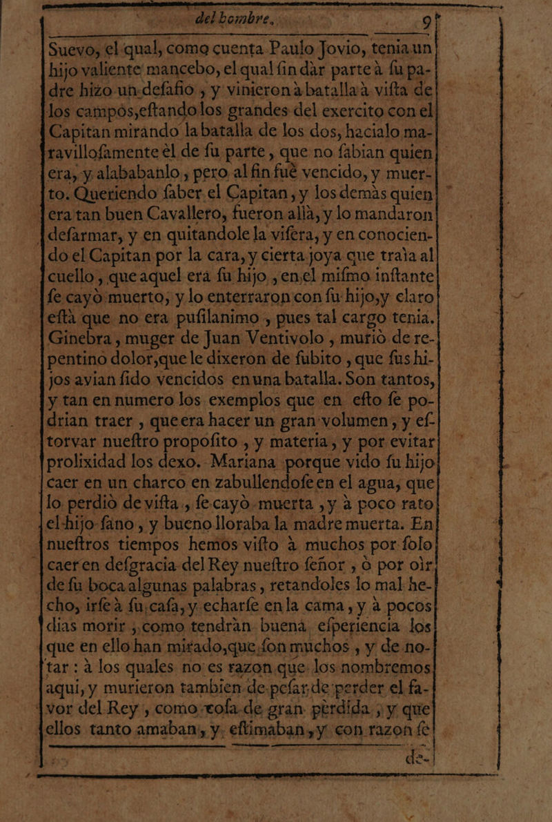 Es? del hombre, A NO o : q€_---=&gt;=--- 7 ces ; 5 PAGA ó | Suevo, el qual, como cuenta Paulo Jovio, tenia.un| hijo valiente mancebo, el qual fin dar parte a fu pa- dre hizo un-defafio , y vinicronabatallaa vilta de los campos,eftandolos grandes del exercito con el] 4 Capitan mirando la batalla de los dos, hacialo ma-| ravillofamente el de fu parte, que no fabian quien era, y alababañlo,, pero al finfué vencido, y muer- to. Queriendo faber.el Capitan, y los demas quien! Jera tan buen Cavallero, fueron alla, y lo mandaron! | defarmar, y en quitandole la vifera, y en conocien- do el Capitan por la cara, y cierta joya que trala al cuello , que aquel era £u hijo ¿enel mifmo inftante fe cayo muerto, y lo enterraron con fu hijo,y elaro Jefta que no era pulilanimo , pues tal cargo tenia. Ginebra , muger de Juan Ventivolo , murio de re- pentino dolor,que le dixeron de fubito , que fushi- | jos avianfido vencidos enuna batalla. Son tantos, y tan en numero los exemplos que en efto 1e po-| -|drian traer , queera hacer un gran volumen, y e£-| - [torvar nueftro propofito , y materia, y por evitar] -]prolixidad los dexo. Mariana porque vido fu hijo | caer en un charco en zabullendofe en el agua, que Jlo perdió de vifta , le cayO-muerta ,y a poco rato Jel-hijo-fano, y bueno lloraba la madre muerta. En jnueftros tiempos hemos vifto 4 muchos por folo caeren defgracia del Rey nueftro feñor , O por olr¡ - | defu bocaalgunas palabras, retandoles lo mal he- |cho, irfe2 fu,cafa, y echaríe enla cama, y a pocos dias morir ,,como tendrán buena, efperiencia los | que en ello han mirado,que fon muchos , y de no- [tar : a los quales noes razon. que: los nombremos aqui, y murieron tambien de.pefar de perder el fa- 4vor del Rey , comocola-de gran perdida ; y que jellos tanto amaban, y, eftimaban, y con razon (e A A Ens cad ; des!