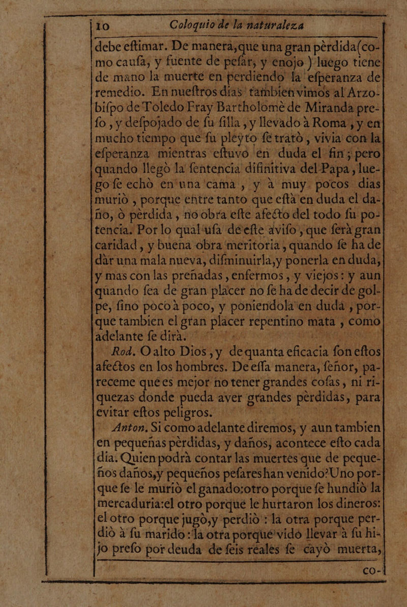 debe eftimar. De manera, que una gran perdida(co- mo cauía, y fuente de pelar, y enojo ) luego tiene] de mano la muerté en perdiendo la: efperanza del remedio. En nueltros días: tambien vimos al Arzo- bifpo de Toledo Fray Bartholomé de Miranda pre- lo, y defpojado de lu fila, y llevado 2 Roma, yy en mucho tiempo que fu plegto fe trató, vivia con la] elperanza mientras eftuvo en duda' el fin; pero] quando llego la fentencia difinitiva del Papa, lue-p gotfe echó en'una cama , y a muy. pocos. dias| tencia. Por lo qual'ufa deefte avifo, que ferá gran caridad, y buena obra meritoria , quando fe ha de| -|daruna aia nueva, difminuirla,y ponerla en duda, ] y mas con las preñadas , enfermos, y viejos: y aun| quando fea de gran placer no fe ha de decir de gol- pe, fino pocoa poco, y poniendola en duda, por- [que tambien el io Socia a mata, , como|- Rod. Oalto Dios, y de 'quanta eicatia ba dos afeétos en los hombres. De ella manera, feñor, pa-| receme quées mejor no tener grandes cofas, ni ri- quezas donde pueda aver peñas pérdidas, ia evitar eftos peligros. - Anton, Si como adelante diremos, y aun fra | en pequeñas perdidas, y daños, acontece efto cada] día. Quien podra contar las muertes que de peque-| [ños daños;y | pequeños pefareshan venido?Uno por-] que fe le murió el ganado:otro porque fe hundió la mercadurja:el otro porque le hurtaron los dineros: el otro porque jugo,y perdio : la otra porque per- dió a fu marido :Ía otra porqué'vido 1 llevar: a fu hi=| jo sra por deuda de feis ironico fe o dad muerta,
