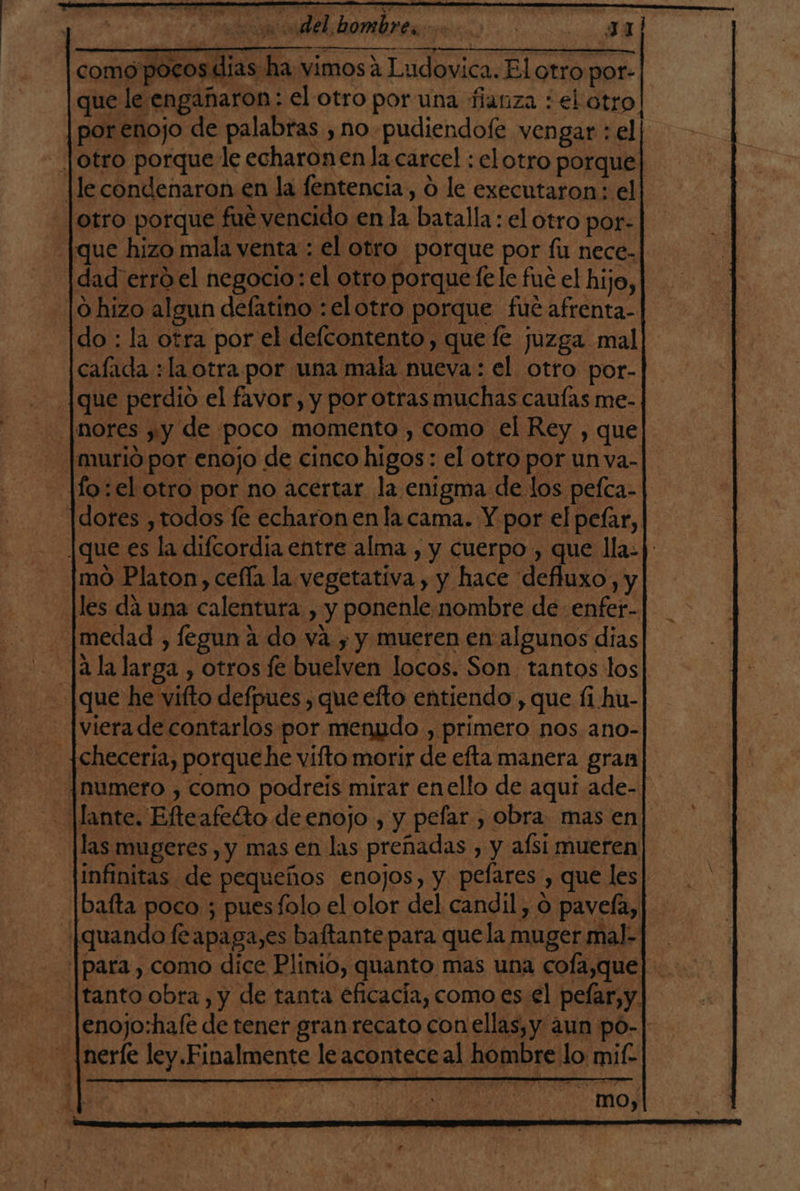 como pocos dias ha vimos a Ludovica. El otro por- que le engañaron: el otro por una fianza : el otro | por enojo de palabras , no pudiendoíe vengar : el .|otro porque le echaron en la carcel : el otro porquel le condenaron en la fentencia, O le executaron: el otro porque fue vencido en la batalla : el otro por: ¿[que hizo mala venta : el otro porque por fu nece- dad erro el negocio: el otro porquefele fue el hijo, | hizo algun defatino :elotro porque fué afrenta- do : la otra por el delcontento, quee juzga mal calada :la otra por una mala nueva: el otro por- [que perdio el favor, y por otras muchas cauías me- |nores yy de poco momento , como el Rey , que murió por enojo de cinco higos : el otro por unva-|. fo: el otro por no acértar la enigma de los pefca- dores ,todos le echaron en la cama. Y por el pelar, |que es la difcordia entre alma , y cuerpo , que lla-| mo Platon, cefla la vegetativa , y hace defluxo, y les dá una calentura , y ponenle. nombre de enfer- jmedad , fegun a do va y y mueren en algunos dias -Jala larga , otros fe buelven locos. Son tantos los [que he vifto defpues , que efto entiendo , que fi hu- [viera de contarlos por menudo , primero nos ano- hecería, porquehe vifto morir de efta manera gran ¡numero , como podreis mirar enello de aqui ade- lante. Efteafelto de enojo , y pefar , obra. mas en] las mugeres , y mas en las preñadas , y afsi mueren infinitas de pequeños enojos, y pefares , que les] -|baíta poco ; puesfolo el olor del candil, o pavefa, [quando feapaga,es baftante para quela muger mal-| |para , como dice Plinio, quanto mas una cofa,que| [tanto obra , y de tanta eficacia, como es el pelar,y. |enojo:hafe de tener gran recato con ellas,y aun po-| - ¡nerle ley.Finalmente le acontece al hombre lo mif- mo,