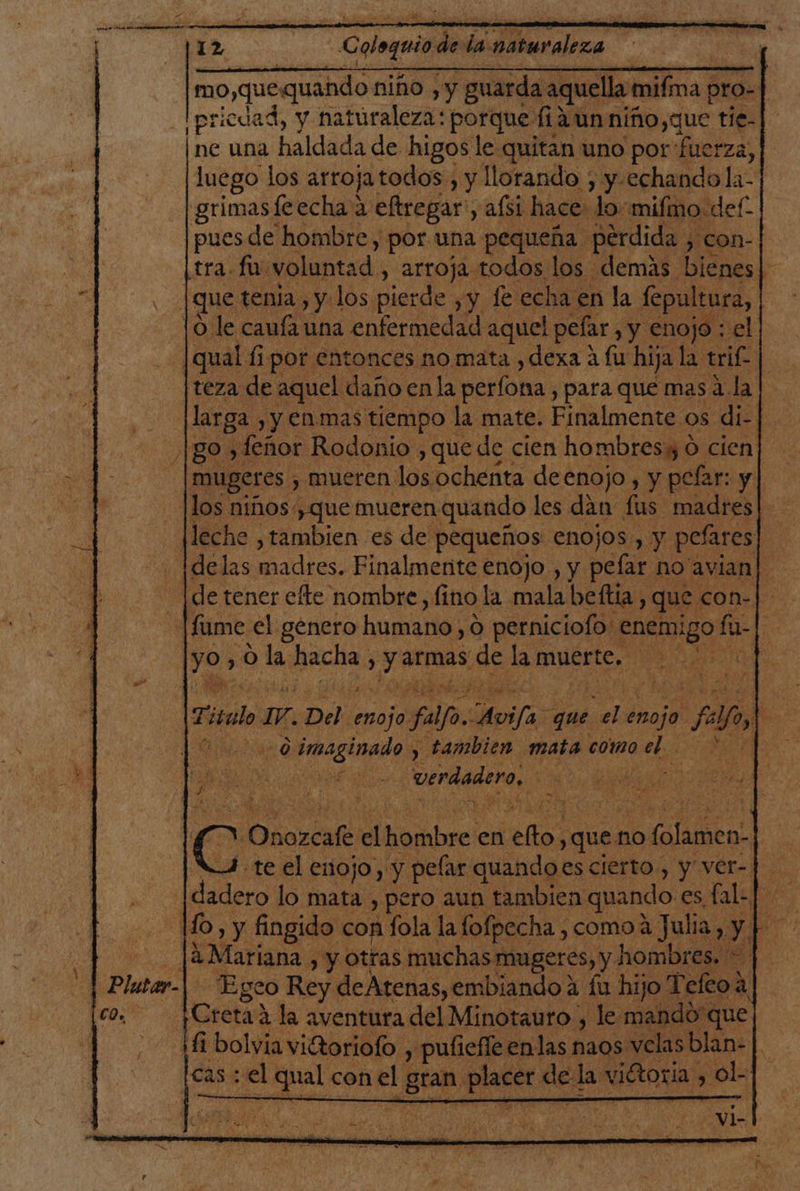 mo,que: «quando niño ,y guarda aquella mifma pro-| |pricdad, y naturaleza: porque fia un niño,que tie-]. ne una haldada de higos le quitan uno por fuerza, luego los arroja todos , y llorando , y.echando la- grimasleecha a eftregar, aísí hace lo: mifmo def. pues de hombre, por una pequeña pérdida , con- tra. fu voluntad , arroja todos los demas bienes Ñ 4 que tenia, y los pierde yy fe echa en la fepultura, lo le caufa una enfermedad aquel pefar, y enojo : el | qual fi por entonces no mata ,dexa á fu hija la trif. Ñ [teza de aquel daño enla perfona , para que mas á la larga , y En mas tiempo la mate. Finalmente os di- BO» feñor Rodonio , que de cien hombres 0 cien| mugeres , mueren los, ochenta deenojo , y pelar: y los niños, que mueren quando les dan fus. madres Meche , tambien es de pequeños enojos, y pefares ¡delas madres. Finalmente enojo , y pelar no'avian| [de tener efte nombre, fino la mala beftia, que con-] fume. el genero MENE O perniciofo: po” fu- 7 ya 0 oda, BEA Ari cts de la muerte. 00 | : Tirado 17. Del enojo falfo. Avifa que sel enojo + Fo] | 0 imaginado , tambien mata como ee | Pio y E UENAGAT Os o d: y Onozcafe el Haribeeie en eos ques no folamen- .te el enojo, y pelar quandoes cierto , y ver- ; moda lo Feat , pero aun tambien quando es fal- |. 10, y fingido con fola la fofpecha , como 2 Julia y, y | [A Mariana , y Otras muchas mugeres, y. hombres. + - Egeo Rey deAtenas,embiandoa íu hijo Teftoa [Creta a la aventura del Minotauro, le mandó que ¡fi bolvia vitoriofo , pufiefle enlas naos velas blan- | [cas: el qual con el o placer de la viftoria y ol