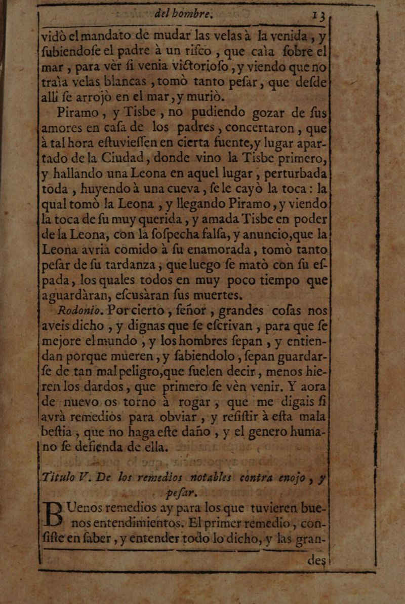 del hombre, | 8 7 == === El:- A | vidd.el mandato de mudar las velasa la venida, y 1fubiendofe el padre a un rico , que caia fobre el mar , para ver 41 venia viétoriofo , y viendo que no traja velas blancas ¿tomo tanto pefar , que deíde alli fe arrojo en el mar, y murjo. 2 - Piramo, y Tisbe , no pudiendo gozar de fus famores en cala de los padres, concertaron , que á tal hora eftuvieflen en cierta fuente, y lugar apar- tado de la Ciudad, donde vino la Tisbe primero, y hallando una Leona en aquel lugar, perturbada toda , huyendoá una cueva, fele cayo la toca: la qual tomo la Leona , y llegando Piramo, y viendo la toca de fu muy querida , y amada Tisbe en poder dela Leona, con la fofpecha falía, y anuncio,que la Leona avria comido a fu enamorada , tomo tanto pelar de fu tardanza ; que luego fe mato con fu ef. pada, los quales todos en muy poco tiempo que aguardaran, elcusaran fus muertes. - | )Rodonio. Porcierto , feñor , grandes cofas nos aveis dicho , y dignas que le efcrivan , para que fe mejore elmundo , y loshombres fepan , y entien- dan porque mueren, y fabiendolo, fepan guardar- fe de tan mal peligro,que fuelen decir , menos hie- renlos dardos , que primero:fe ven venir. Y aora de nuevo, os torno a rogar, que'me digais fi lavrá remedios para obviar , y refiftir a efta mala - ,beftia, que no haga efte daño , y el genero huma- no fe defienda de ella. a LE ¿A o HE di 1490 BO TA DARDO omic Titulo V. De los remedios notables! contra enojo » y |. 57! ADELA BETIS UR | DO AAN B Uenos remedios ay para los que tuvieren bue- 1), nos entendimientos. El primer rémedio, con- fifle' en faber , y entender todo lo dicho, y las gran-| Ax SÁ ne ; des!