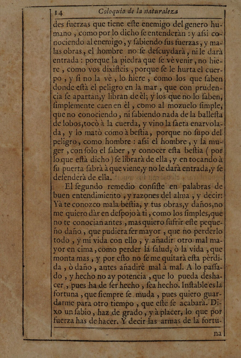 ho 14 Coloquio de la naturaleza des fuerzas que tiene efte enemigo del genero hu- ¡mano , como por lo dicho leentenderán : y afsi co- jocieitdl alenemigo, y fabiendo fus fuerzas, y ma- las obras, el hombre no:fe defcuydara, nile dará entrada : porque la piedra que fe ye venir,no hie- re , como vos dixiftcis, porque fe le hurta el cuer- po», y fi no la ve., lo hiere , como-los que faben dondeefta el. peligro en la mar, que con pruden- cia fe apartan, y libran deel; y los que no:lo faben, implemente caen en él , como al mozuelo fimple, que no conociendo, ni ¡fabiendo nada de la ballefta de lobos,toco:: a la cuerda, y vino la faeta enarvola-| da, y lo mató como a beftia, porque no fupo del. | |peligro, como. hombre : afsi el hombre, y la mu- ger ,confolo el faber , y conocer efta beftia ( por | | loque efta dicho ) fe librará de ella , y entocandoa Vu puerta Í fabra a que ven no le dara entrada,y le! puendera de.ellas Fu ral : «El fegundo remedio; confifte” en y palabras. del buen entendimiento!; y razones del alma, y decir: | Yate conozco mala:beftia, y tus obras,y daños,no | me quiero dar en defpojo ati como los limples, que | note conocianantes:, mas quiero fufrir:efte peque- ho daño, que pudiera fermayor , que no perderlo| todo , y mi vida con ello , y-añadir: otro»mal ma- yor en cima, como perder: la falud, o la vida , que: monta mas, y por efto no fé me quitará efta perdi- da ,o daño, antes añadiré mal a mal. A lo paffa- |: Ido, y hecho no ay potencia ,que lo pueda desha-| cer. y pues ha.de fer hecho y fea hecho. Inftable'esla fortuna , que fiempre fe. muda , pues quiero guar- |. darmie para otro tiempo , que efe fe acabara. Di- xo unfabio , haz. de grado, y: aplacer, lo: que por | fuerza has de hacer. Y decir Jas armas de la fortu- |