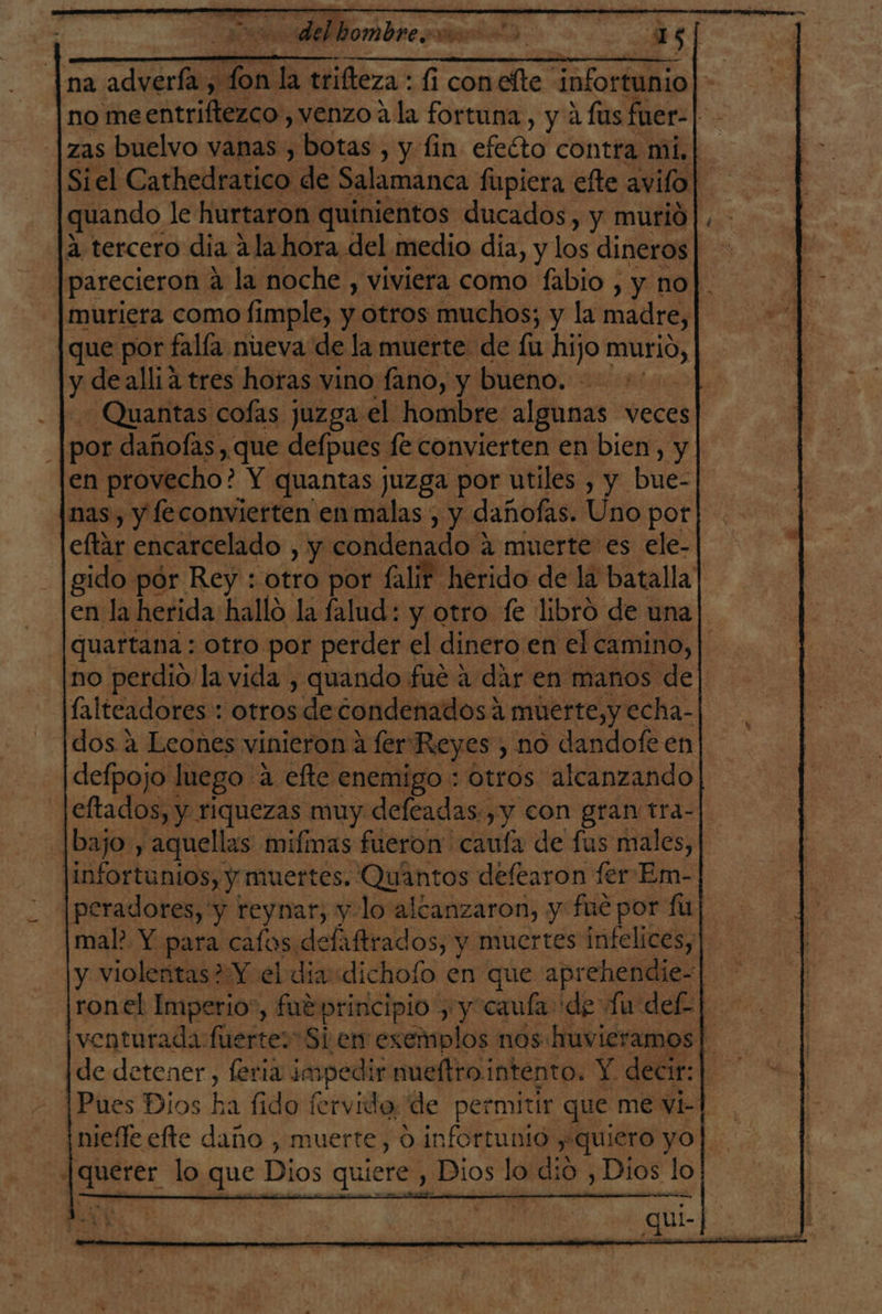 delbombre o 1s| , A o + A AAA A A A na advería, e la trifteza : 1i conefte infortunio | no me entriftezco , venzo 4 la fortuna, y 4 fus fuer- | zas buelvo vanas , botas, y fin efecto contra mi. Siel Cathedratico de Salamanca fupicra elte avifo ' quando le hurtaron quinientos ducados, y murió a tercero dia ala hora del medio día, y los dineros parecieron a la noche , viviera como fabio , y no]. muriera como fimple, y otros muchos; y la madre, que por falla nueva de la muerte de fu hijo ES y dealliá tres horas vino fano, y bueno. - Quantas cofas juzga el hombre algunas veces : por dañofas, que defpues fe convierten en bien, y. en provecho? Y quantas juzga por utiles , de bue- nas, y feconvierten en malas , y dañofas. Uno pot eftar encarcelado , y condenado 4 muerte es ele- gido pór Rey : otro por falir herido de la batalla en la herida hallo la falud: y otro fe libró de una [quartana : otro por perder el dinero en el camino, | no perdio la vida , quando fué a dár en manos de lalteadores: otros de condenados: a muerte,y echa- dos a Leones vinieron a fer Reyes , no dandofe en| defpojo luego ? a efte enemigo : otros alcanzando eftados, y riquezas muy defeadas.,y con gran tra-| [bajo , aquellas mifmas fueron caufa de fus males, a olbdneado Quántos defearon fer Em- peradores, y reynar, y-lo alcanzaron, y fue por ful mal? Y para cafos delaftrados, y muertes infelices, | y violentas? Y el dia: dichoío en que aprehendie- | ronel Imperio , fut principio y y “cauía de Lu def-| venturada fuerte: Si en exemplos nos huvieramos |. de detener, feria j impec dir mueltro intento. Y decir: | Pes Dios ha fidofervid o, de permitir que me vi]. nieffe efte daño , muerte, d infortunio y «Quiero yo querer lo que Mos quiere , Dios lo: Did: Dios lo a E Un A 6 CARAC qu A