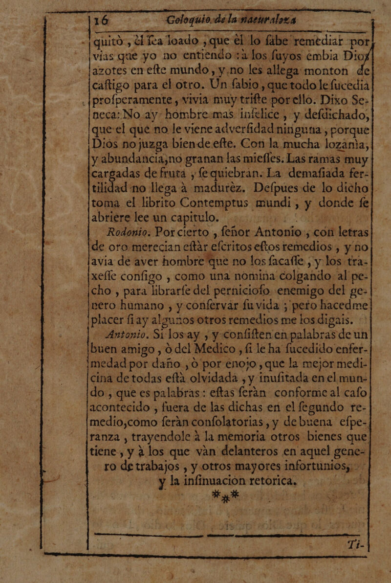 - [quitó , El es loado , P qee él lo fabe' remediar por vias que yo no entiendo :2:Los fuyos embia Diog azotes en efte mundo, y.no les allega: monton del caftigo para el otro. Un fabio: , que todo le fucedia] .|prolperamente , vivia muy trifte por ello. Dixo Se» neca: No.ay- hombre:mas intelice , y defdichado, que: el que no le viene adverfidad ninguna, porque Dios nojuzga biende.efte. Con la mucha lozania, y abundancia,no granan las miefles. Las ramas muy cargadas de fruta y fe quiebran. La demafiada fer: tilidad no llega a ¡maduréz. Defpues de lo dicho] toma el librito Contemptus mundi, : y pende fl abriere lee un capitulo. | —Rodonio. Porcierto , feñor Antonio: 5 con letras de oro merecian eftar eféritos eftos remedios, y no avia de aver hombre que no los facafle , y los tra- |xeffe configo , como una nomina colgando: al pe- ¡cho., para ibraríe del perniciofo enemigo del ge-|' leero hamano , y confervaár fuvida ; peto hacedme placer fiay algunos otros remedios me los digais. Antonio. Si los-ay y y Confiften en palabras de un buen amigo , 0 del Medico , fi le ha fucedido enfer- medad por daño ,0 por enojo, que la mejor medi- cina de todas ela olvidada , y inufitada en el mun- do, que es palabras: eftas ferán conforme al cafo acontecido , fuera de las dichas en el fegundo re- medio,como [eran confolatorias, , y debuena efpe-/ ranza , trayendole a la memoria otros bienes que. tiene, y 2 los que ván delanteros en aquel gene- | TO de trabajos , Y Otros Mayores EA il | y! la infinuacion retorica. sd gu PORO