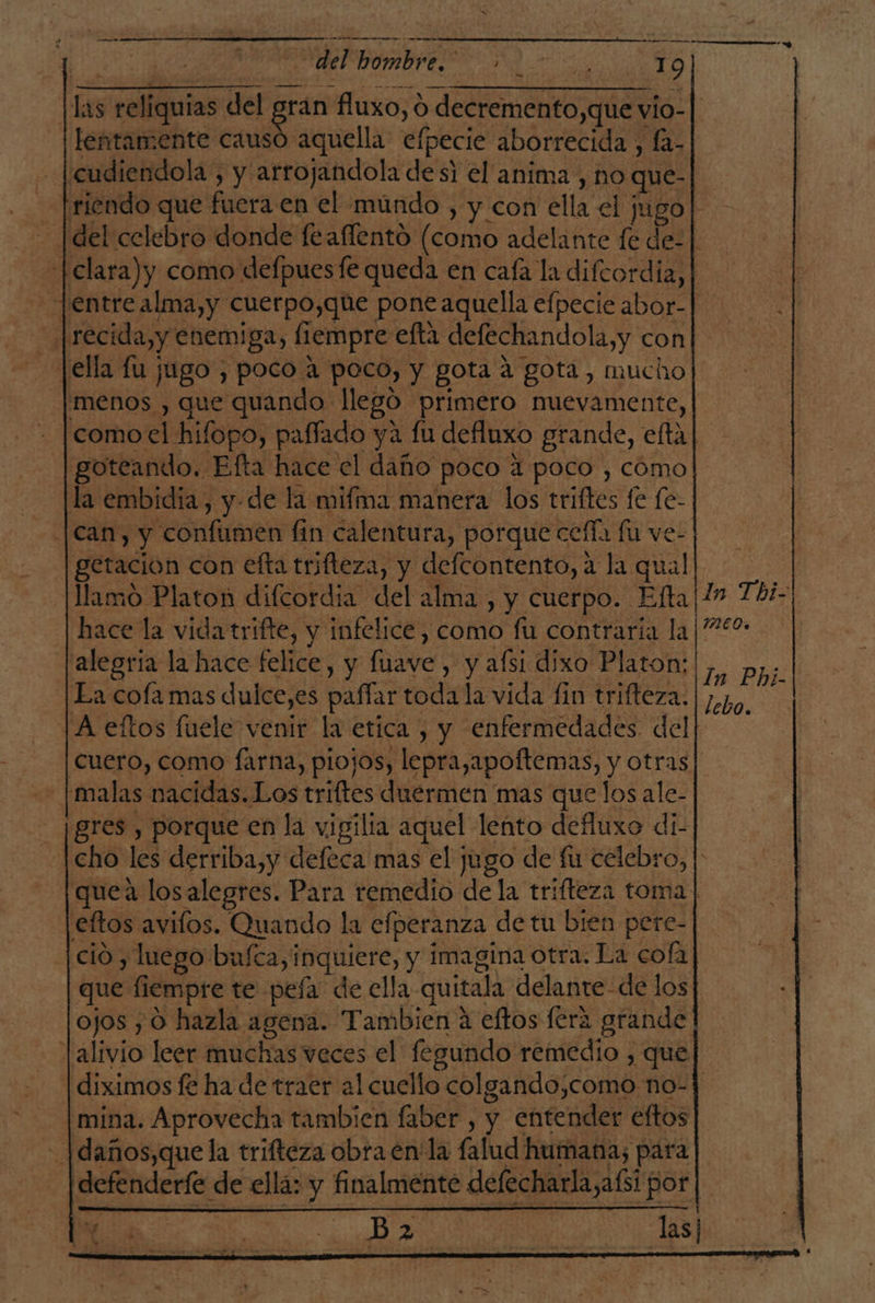 del hombre. 3100 19 Has reliquias del de fluxo, O decremento,que vio- lentamente causó aquella efpecie aborrecida , fa- ¡cudiendola, y arrojandola de si el anima , no que- riendo que fuera en el múndo , y con ella el jugo! del celebro donde feafíentó (como adelante fe de-| -[clara)y como defpuesfe queda en caía la difcordia,| jentre alma,y cuerpo,que pone aquella efpecie abor-| |recida,y enemiga, fiempre efta defechandola,y con Jella fu jugo , poco a poco, y gota a gota, mucho] [menos , que quando llegó primero nuevamente, comoel hifopo, paffado ya fu defluxo grande, efta goteando. Efta hace el daño poco 4 poco , cómo la embidia, yde la mifma manera los triftes fe fe- can, y confumen fin calentura, porque cefía fu ve- getacion con efta trifteza, y defcontento, a la qual | Mamo Platon difcordia del alma, y cuerpo. Efta|/» 7bhi- hace la vida trifte, y infelice, como fu contraria la ¡40 [alegría la hace felice, y fuave , y afsi dixo Platon: |, pj: | Ea cofa mas dulce,es paffar toda la vida fin trifteza. | zp, A eftos fluele venir la etica , y enfermedades del Cuero, como farna, piojos, lepra,apoftemas, y otras| - [malas nacidas. Los triftes duermen mas que los ale- ¡gres , porque en la vigilia aquel lento defluxo di- cho les derriba,y defeca mas el jugo de fu celebro, | quea losalegres. Para remedio de la trifteza toma] eftos avilos. Quando la efperanza de tu bien pere- ció , luego bu/ca,inquiere, y imagina otra: La cofa que fiempre te peía de ella quitala delante- de los ojos , O hazla agena. Tambien á eftos fera grande alivio leer muchas veces el fegundo remedio , que diximos fe ha de traer al cuello colgando,como no-j mina. Aprovecha tambien faber , y entender eftos -|daños,que la trifteza obra en'la falud humana, para defenderfe de ellá: y finalmente defecharla,afsi por|.