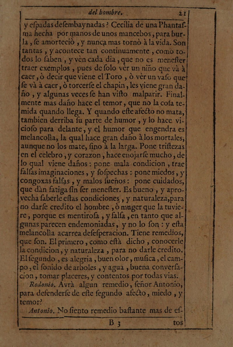 del hombre». ax] y efpadas defembaynadas? Cecilia de una Phantaf- ma hecha por manosde unos mancebos, para bur- la , (€ amorteció , y nunca mas torno a la vida. Son tantas , y acontece tan continuamente , como to- dos lo laben, y ven cada dia y que no es menefter| traer exemplos , pues de folo ver un niño que va 4 caer , O decir que viene el Toro , O vérun vafo que (e va a caer, O torceríe el chapin, les viene gran da ño , y algunas vecesfe han vifto malparir. Final. mente mas daño hace el temor , que no la cofa te- mida quando llega. Y quando efte afecto no mata, tambien derriba fu parte de humor , y lo hace vi-| ciofo para delante, y el humor que engendra es melancolia, la qual hace gran daño alos mortales, | aunque no los mate, fino a la larga. Pone triftezas [en el celebro, y corazon , hace enojarle mucho, de lo qual viene daños: pone mala condicion , trae fallas imaginaciones , y fofpechas : pone miedos , y congoxas fallas , y malos fueños: pone cuidados, que dan fatiga lin ler menefter. Esbueno,, y apro- echa laberle eftas condiciones , y naturaleza,para no darfe credito el hombre , 0 muger que la tuvie- re, porque es mentirofa , y falía ,en tanto que al- [gunas parecen endemoniadas, y no lo [on : y efta tmelancolia acarrea defefperacion. Tiene remedios, | tque fon. El primero , como efta dicho , conocerle Ha condicion, y naturaleza , para no darle credito. Elfegundo ,es alegria , buen olor, mufica , el cam- po,el fonido de arboles , y agua ,buena converfa- [cion , tomar placeres, y contentos por todas vías. Rodonio. Avra algun remedio, fenor Ántonio, para defenderfe de efte fegundo afecto, miedo , y temor? | | Ti MENO COTE UR Antonio. No fiento remedio baftante mas de e£| + e : a Bn o