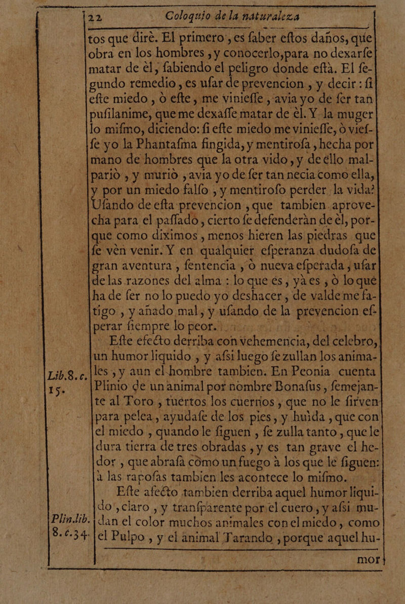 tos que dire. El primeros, es faber eftos daños, que obra en los hombres , y conocerlo,para no dexarfe matar de el, fabiendo el peligro donde efta. El fe- gundo remedio, es ufar de prevencion., y decir: fi efte miedo , O elle, .me vinieffe , avia yo de fer tan] pufilanime, queme “dexalle matar de el. Y la muger lo mifmo, diciendo: fi efte miedo me viniefle, O viel- fe yo la Phantafma fingida, y mentitoÍa,, hecha por mano de hombres que la otra vido, y de €llo mal- _|pario , y murio ,avía yo de fer tan necia como ella, -|y por un miedo fallo. , y mentirofo perder la vida? Jfando de efta: prevencion ,que tambien. aprove- [cha para el palfado, cierto (e defenderán de el, pot- [que como diximos , menos hieren las piedras que lfe ven venir. Y en qualquier efperanza dudoía de [gran aventura , fentencia , O nueva efperada, ufar ¡Mhiclas razones del alma: lo que es, ya.es , 0 loque] lha de fer no lo puedo yo deshacer, de valde me fa- tigo , y añado mal, y tea de ha RSE ef: d EE empre lo peris: | - Efte efetto derriba con element, del celebro, un humor liquido , y afsi luego fe zullan los anima- les , y aun el hombre tambien. En Peonia cuenta Plinio de un animal por nombre Bonafus, femejan- te al Toro , tuertos los cuerrios , que no le os para pelea, le de los pies, y huida , que con el miedo , quandole figuen , fe zulla tanto , quele dura tierra de tres obradas , y es tan grave el he- dor , que abrafá cómo un fuego 4 los que le figuen: 1 las rapofas tambien les acontece lo mifimo. | Efte afeéto tambien derriba aquel humor liqui- -.. ¡]do', claro , y tranfparente porel cuero, y afsi mu- Plin.tib. dan el color muchos animales con el miedo, como 8.034: el Pulpo, y el ema Tarando pes aquel hu- Lib.8.c. Es mor