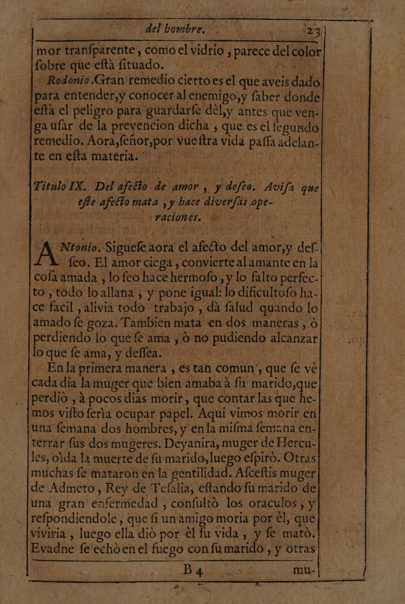 pos 5 del hombre. 123] mor tranfparente, , comoel vidrio j pao del color fobre que efta fituado. Ps * Rodonio. Gran: remedio cierto es el que aveis dde | para entendet,y conocer al enemigo,y faber donde [efta el peligro para guardarle del,y antes que ven: | gaufar de la prevencion dicha , que es el legundo| |remedio. Aora,feñor,por vucftra vida Ls adelan. RA | te en na materia. ' sede Titulo IX. Del afitto. de amor , y ddjta Avija quel. head old mata , y! hace diver/as een | La ( 30 -Paciones. | + (Ed | An Sigla aora el aeéto del amor, y. def| feo. El amor ciega , convierte al amante en la| cofa amada , lo feo hace hermofo, y lo falto perfec- to , todo lo allana ; y pone igual: lo dificultofo ha- ce er alivia codo: trabajo , da falud quando lo ce amado fe GOZA. Tambien mata en dos maneras, 0]. perdiendo lo que fe ama , O no dr alcanzar va lo que fe ama, y deflea.' Ud 7 En la primera manera , es tan comun y que fe ve] [cada dia la muger que bien amabaa fu marido,que | perdió , 4 pocos dias morir que contar las que he- mos vífto feria ocupar papel. Aqui vimos morir en]| una femana dos hombres, y enla miíma femana en- terrar fus dos mugeres. Deyanira, muger de Hercu- les, oda la muerte de fimarido, luego efpiró. Otras] muchas le mataron en la gentilidad. Afceltis muger de Admeto, Rey de Tefalia, eftando fu marido de una gran retedad confulto los oraculos , y refpondiendole, que fi un amigo moria por él, que viviria., luego ella dió por él fu vida , y fe mato. Evadne e echo en el fuego con fumarido, y otras Ba E mu-