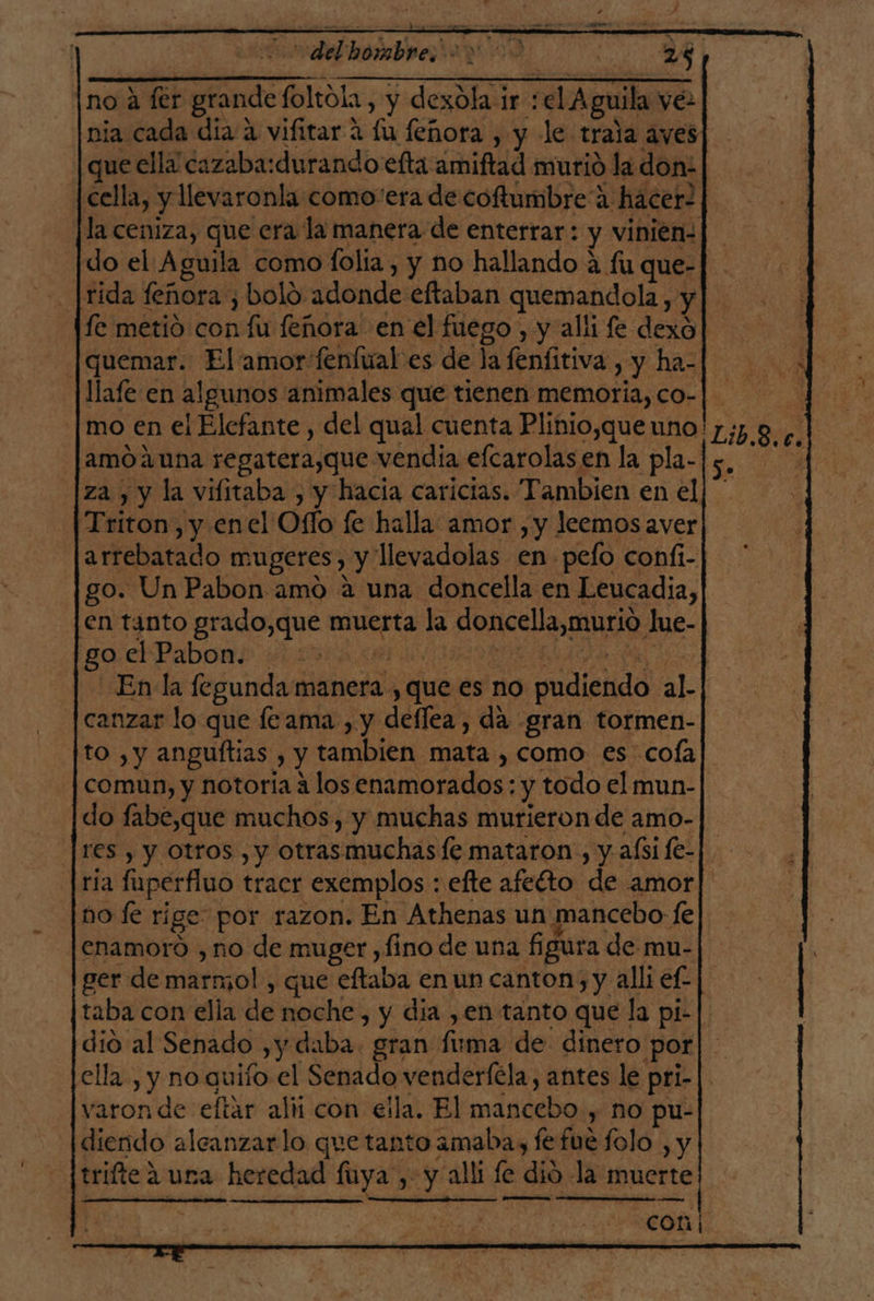 delphi 73 2 no a fer grandefoltola, y dexóla ir :el Aguila ve nia cada día a vifitar a lu feñora , y le trala aves] que ella cazaba: durando efta amiftad murió la don: : p o O Y EA O IR as, cella, y llevaronla como“era de coftumbre a hacer- la ceniza, que era la manera de enterrar: y vinien- |do el Aguila como folía , y no hallando a fu que- fe metió con fu feñora en el fuego , y alli fe dexo]| |quemar. Elamor fenfual es de la fenfitiva , y ha-] llafe en algunos animales que tienen memoria, co- [mo en el Elefante , del qual cuenta Plinio,que uno! amoauna regatera,que vendia elcarolas en la pla-| e, ¿[za , y la vifitaba , y hacia caricias. Tambien en el] * Triton, y enel Ofío fe halla amor , y leemos aver arrebatado mugeres, y llevadolas en pelo confi- go. Un Pabon amo a una doncella en Leucadia, en tanto grado,que muerta la doncella,murio Jue- gore P abono di A IRA o o En la fegunda manera , que es no pudiendo al. | canzar lo que le ama, y deflea, da gran tormen- to , y anguítias , y tambien mata , como es cofa comun, y notoria a los enamorados: y todo el mun- do fabe,que muchos, y muchas murieron de amo- res , y Otros , y otrasmuchasfe mataron , y afsife-|. ria fuperfluo tracr exemplos : efte afeíto de amor] no le rige: por razon. En Athenas un mancebo fe| enamoro , no de muger ,fino de una figura de mu- ger de marmo! , que eftaba en un canton, y alli ef] taba con ella de noche, y dia ,en tanto que la pi- dió al Senado ,y daba. gran fuma de dinero por ella, y no auiío el Senado venderféla, antes le pri- varon de eftar alii con eila. El mancebo , no pu- diendo aleanzarlo que tanto amaba, fefue lolo , y trifte 2 ura heredad fuya , y alli le dió la muerte e AAA e dd COn 6 ee A o A ÉÁ es RNA