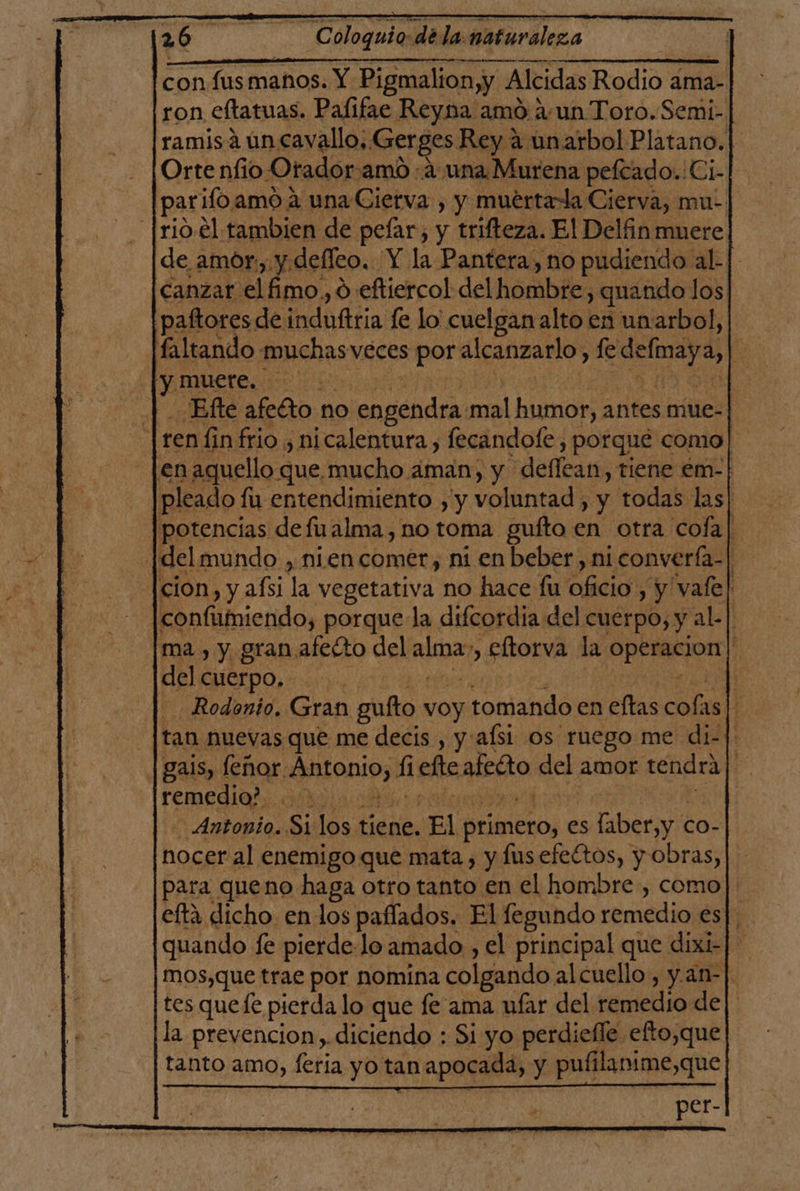 con fus maños. Y Pigmalion,y 4 Alcidas Paño ama- ron eftatuas. Pafifae Reyna amó aun Toro.Semi- ramisáuncavallo;. Gerges Rey a unarbol Platano. | Ortenfio Orador amo a una Murena peftado..Ci- parilo, amó A una Cierva , y muértaa Cierva, mu: |rio.el tambien de pefar, y trifteza. El Delfin muere de amor, y.defleo. Y la Pantera, no pudiendo al- | canzar elfimo,, o eftiercol del hombre, quando los paftores de induftria le lo cuelgan alto en unarbol, faltando muchas veces por alcanzarlo, fe defiaya, E y! muere. Ed |. Efte afeGto no lead mal humor, antes mue- ren fin frio , nicalentura, fecandofe , porque como! en aquello que mucho aman, y deflean, tiene em-| pleado : fu entendimiento , y voluntad, y todas las| potencias de fualma, no toma gufto en otra cofa| |delmundo , nien comer, ni en beber, ni converfa-| cion , y afsi l vegetativa no hace fu Aa y vale! confiimiendo, porque la difcordia del cuerpo, y al.| ma, y granafetto del alba eltorva la co ' del cuerpo, | - Rodonto, Gran gufto voy ¡tomando en eftas cola as t tan nuevas que me decis , y:afsi os ruego me di-|: gas, lenor Antonio, fiche acto del amor tendra E remedio? + | Antonio. Si los tiene. El primero, es faber,y « co- hocer al enemigo que mata , y lus efectos, y obras, para queno haga otro tanto en el hombre, como]. eftá dicho en los paffados. El fegundo cold es|. quando fe pierde-lo amado , el principal que dixi-| mos,que trae por nomina colgando al cuello, y. an- tes quefe pierda lo que fe ama nfar del remedio de|. la prevencion). diciendo : Si yo perdiefle efto,que tanto amo, feria yo tan apocada, y pufilanime,que per