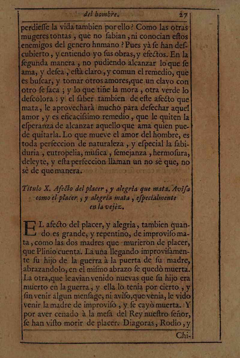 del bombre. o. | 271 perdieffe la dérmica! por ello? Como las otras mugerestontas , que no fabian, ni conocian eftos enemigos del genero humano ? Pues ya fe han del | cubierto, y entiendo: yo fus obras, y efectos. En la | fegunda maneta, no pudiendo alcanzar loque fe] 'ama, y defea:, fla claro., y comun el remedio, que | es bufcar, y tomar otros 'amores,que.un clavo con| otro fefaca ; y lo que tine la mora , otra verde lo - |defcolora : y: el faber: tambien: de efte afecto que mata, le aprovechara mucho para defechar aquel amor , y es eficacifsimo.remedio , que le quiten la] - |efperanza de alcanzar aquelloque ama quien pue- [de quitarla. Lo que mueve el amor del hombre, es toda: perfeccion de naturaleza , y efpecial la (abi- |duria:, eutropelia, múfica, femejanza y hermofura, | |deleyte, y efta perfeccion llaman un no:sé a no| sé de Ro ra bona) : T: itulo X. Afecto del placer, y alegria que pon Haifa | | &lt;comotl placer. , y alegría y mata, ejpecialmente. es A enlavejiz. | E E E afeéto del elle y alegria : dlabich quan- | do.es grande, y repentino, de improvifo ma- ta ; como las: dos madres que «murieron de placer, | que Plinio cuenta. La una llegando improvifamen- |. te fu: hijo de la guerra 4 la puerta de fu: madre,| abrazandolo, en el mifmo abrazo fe quedó muerta.!] [La otra,que leavian venido nuevas que fu hijo era| .|muerto en la guerra, y ella lo tenia por: cierto. , y || [fin venir algun menfage, ni:avifo,que venia, le vido | venir lamadre de improviló , y le cayo muerta. Y |por aver cenado a la mefa del Rey nueftro: feñor, le han vifto morir de placer: Diagoras, Rodio , y est EOI , Chi-