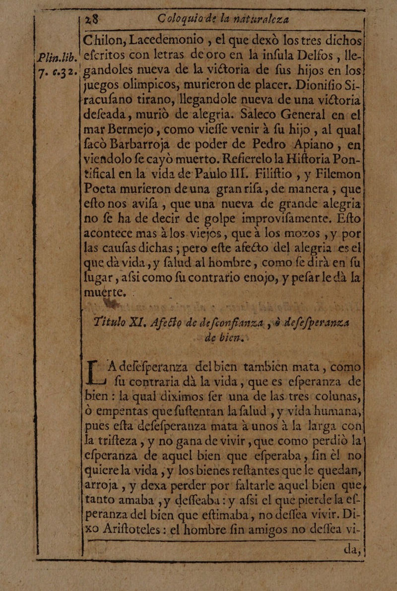 128 | Coloquiade la natisraleza ¡ Chilon, Lacedemonio , el que dexo los tres dichos| 'Plin.Jib.efcritos con letras de oro en la infula Delfos , lle-| 7. c.32. gandoles nueva de la viétoria de fus hijos en los! juegos olimpicos, murieron de placer. Dionifio Si-| racufano tirano, llegandole nueva de una vitoria | deftada , murio de alegría. Saleco General en el | mar Bermejo ,'como vieffe venir a fu hijo , al qual [faco Barbarroja de poder de Pedro :Apiano , en viendolo fe cayó muerto. Refierelo la Hiftoria Pon- tifical en la vida de Paulo JIL. Filiftio , y Filemon |Poeta murieron deuna granriía, de manera ; quel efto nos avifa , que una nueva de grande alegría no fe ha de decir de golpe improvifamente. Efto jacontece mas alos. viejos, que a los mozos , y por [las caufas dichas ; pero efte afelto del alegria: esel] que de vida, y falud al hombre, como fe dirá en fu] |fugar, afsi como fu contrafio enojo, y pelarleda la] |muérte, . . 0 e cón Titulo XI, Afetto de defeonfianza y 0 defefperanza ode bien.” A delefperanza del bien tambicn mata, como] | 43 fu contraria da la vida, que es efperanza de | bien : la qual diximos fer una de las.tres colunas, ¡O empentas quefuftentan lafalud, y vida humana, pues efta defefperanza mata a unos a la larga con la trifteza , y no gana de vivir , que como perdio la elperanza de aquel bien que efperaba, fin el no |quierela vida , y losbienes reftantes que le quedan, jarroja , y dexa perder por' faltaric aquel bien que tanto amaba ,y delíeaba : y afsi el que pierde la el. |peranza del bien que eftimaba, no deflea vivir. Di- xo Ariftoteles : el hombre fin amigos no dellea vi- da,