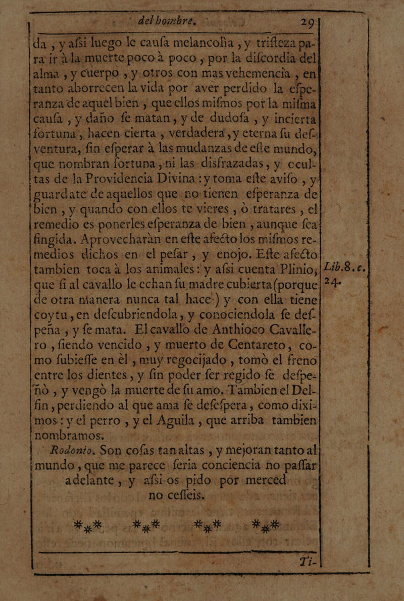 da h a a Pa 29] ¡da, y añi luego le cauía melancoha , y Pres pa- riirada muerte poco: + poco y por la difcordia del alma , y Cuerpo. , y. otros con mas vehemencia. , en] ¡tanto aborrecen la vida por “aver perdido lay clpe- $e Iranza de aquelbien, .queellos mifmos pot la mifima E caufa , y daño fe matan, y de dudofa , y incierta] fortuna”, hacen cierta, verdadera, y eterna lu def ventura, fin efperar a las mudanzas de efte mundo, | que nombran fortuna ,ni las: disfrazadas , y. ccul-| tas de la Providencia Divinós y toma elte avifo , y] guardate d de aquellos queno: tienen efperanza de bien, y quando con ellos te vieres , O tratares , ell remedio es ponerles efperanza de: bien, y aunque [caf fingida. Aprovecharan en efte afeéto idi ifÉmos re-]. medios dichos en- el pefar , y enojo. Efteafetto| tambien toca 2 los animales : y afsi cuenta Plinio; |2ib.8. e. | que fi al cavallo le cchan fumadre cubierta( porque *4 de otra nianera nunca tal hace:) y con ella: tiene] |coytu,en defcubriendola, y conociendola fe def- | peña, y femata. Elcavallo de Anthióco Cavalle-|- ro ,fiendo vencido , y muerto de Centareto, COM) mo fubieffe en el , muy regocijado , tomo el freno entre los dientes, y fin poder fer: regido fe. defpe: nO , y vengo la muerte de fu amo. Tambien el Del- | fin perdiendo al que ama fé defefpera , como dixi- mos: y.el perro, y el Aguila ; gue arriba tambien nombramos. e - Rodonio. Son colas tan Últas , y mejoran tanto pad | 'mundo, que me parece. feria conciencia ho ad pe adelante , y aísios pido por: coca | | no oi |