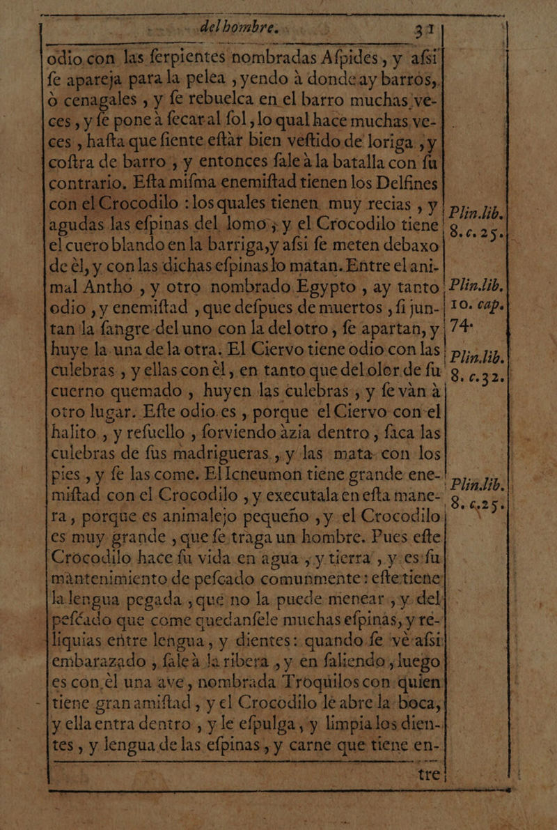 gun ¿EN | «del hombre 31 odio,con las ferpientes nombradas Afpides, y afsi fe apareja para la pelea ,yendo a donde ay barros, o cenagales , y le rebuelca en el barro muchas/ve- ces, y le ponea fecaral fol, lo qual hace muchas ve- [ces , haftaque fiente eftar bien veftido de loriga , y coftra de barro, y entonces fale ala batalla con fu contrario. Efta mifma enemiftad tienen los Delfines con el Crocodilo :losquales tienen muy recias , y lagudas las efpinas del lomo:; y el Crocodilo tiene | el cuero blando enla barriga, y aísi fe meten debaxo de el, y conlas dichas efpinas lo matan. Entre elani- | mal Antho , y otro nombrado Egypto , ay tanto Plin.lib, odio , y enemiftad , que defpues de muertos ,fijun-|10- c4p.] tan la fangre del uno con la delotro, fe apartan, y ¡74 |huye la. una dela otra. El Ciervo tiene odio con las | Plin lio. | |culebras-, y ellas con el, en tanto que del olor de fu y, c.3 54 cuerno quemado , huyen las culebras, y le van a otro lugar. Efte odio.es , porque el Ciervo con el -|halito. , y refuello , forviendo azia dentro , faca las culebras de fus madrigueras. , y las mata: con los pies, y le las come. El Icneumon tiene grande ene- miftad con el Crocodilo , y executala en efta mane- ra, porque.es animalejo pequeño , y el Crocodilo; es muy grande , que fe traga un hombre. Pues efte Crocodilo hace fu vida en agua, y tierra , y esdfu mantenimiento de pelcado comunmente: eftetiene: |lalengua pegada ¿qué no la puede menear, y del] peléado que come quedanfele muchas efpinas, y re- Jliquias entre lengua, y dientes: quando le 've:afsi embarazado , falea Ja ribera , y en faliendo, luego es con,el una ave, nombrada Troquiloscon: quien tiene granamiftad, y el Crocodilo lé abre la-boca, |y ella entra dentro, y le efpulga, y limpialos dien-1 tes , y lengua de las efpinas, y carne que tiene en- Plin.lib.| 8.025.) A So 6250|) Pm... : -trel.