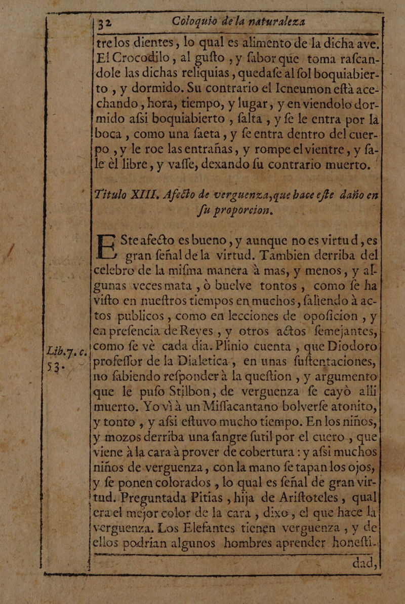 ltrelos dientes, lo qual es alimento de la HR ave. Ei Crocodilo, sal guíto , y fabor que toma rafcan- dole las dichas reliquias , quedafe al fol boquiabier- _ [to , y dormido. Su contrario el Icneumon celta ace-| chando, hora, tiempo, y lugar, y en viendolo dor- imido afsi boquiabierto , falta , y fe le entra por la boca , como una faeta , y fe entra dentro del cuer-- po , y le roe lasentrañas, y rompe el vientre, y fa- le el libre, y valle; dexando lu contrario muerto. | | E Ste afeGto es bueno, , y aunque noes virtud , es + gran fenal dela virtud. Tambien derriba del celebro de la mifma manera 4 mas, y menos, y a aL gunas «vecesmata , 0 buelve tontos , como le ha vifto en nueftros tiempos en muchos, faliendo 4 ac- tos publicos , como en lecciones de 'opolición yl en prelencia de Reyes , y otros altos femejantes,| ' ¡como fe ve cada dia. Plinio cuenta , que Diodoro] Iprofeflor de la Dialetica, en unas fuften taciones, |. no fabiendo refponder a la queftion , y argumento que le pufo Stilbon, de verguenza fe cayo alii muerto. Yo via un Miflacantano bolverfe atonito, y tonto , y afsi eftuvo mucho tiempo. En los niños, y mozOS derriba una fangre futil por el cuero., que y le ponen colorados , lo qual es feñal de gran vir-] ¡tud. Preguntada Pitías , hija de Ariftoteles , qual ervel mejor celor de la cara , dixo, el que hace A A verguenza, Los Elefantes cient A a , y de ellos o o hombres Apregaro noneíti.