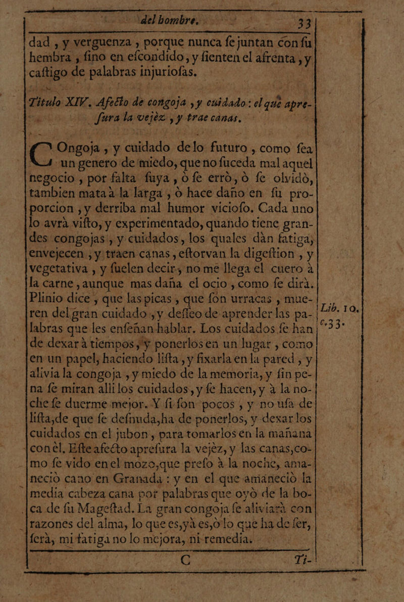 ¡del hombre, H y y9 3 | e dad, y y verguenza ) porque nunca fe; juntan á con fu | | hembra , fino en efcondido, y lienten el afrenta, y p cacagi de peabras biurlolas: | 7. Titulo XIV, Afeéto de congoja. y caidado: el que apre. ii | citas fura la vejez yy trae canas. c Ongoja y chitlado de lo fic , COMO fea] un genero de miedo, que no fuceda mal aquel negocio , por falta fuya , O fe erro, o fe olvido, tambien matah: la larga, O hace daño'en fa pro- | porcion , y derriba mal humor viciofo. Cada uno lo avra vifto, y experimentado, quando tiene gran- des. congojas, y cuidados, los quales dán fatiga, envejecen, y traen canas , eftorvan la digeftion , y vegetativa , y fuelen decir, no me llega el cuero a la carne , aunque mas daña el ocio , como fe dira. Plinio dice» y que las picas , que fon urracas y mue- ren del gran cuidado , y defíco de aprender las pa- | E labras que les enfeñan hablar, Los cuidados fe han 0033: de dexará tiempos, y ponerlosea un lugar , como jenun papel, haciendo lifta, y fixarla en la pared, y alivia la congoja , y miedo de la memoria, y lin pe- na (€ miran aliilos cuidados, y fe hacen, y 4 la no- che fe duerme mejor. Y fi fons pocos , y no ufa de lifta,de que fe Eee e de ponerlos, y dexarlos cuidados cn el jubon, para tomarlos en la mañana [con él, Elteafetto: aprefura la vejez, y las canas,Co- |mo fe vido enel mozo,que prefo A-la noche, ama- necio cano en Granada : y en el que amaneció la media cabeza cana por palabras que oyo de la bo- [ca de fu Mageftad. La gran congoja (é aliviará con| razones del alma, lo que es,y1.es,O lo que ha de fer, G: Tel Lib. 10.1