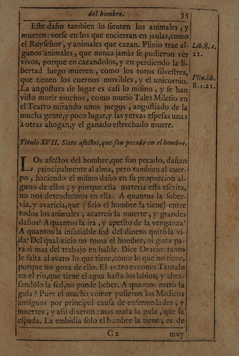 Efe daño tambien lo fienten los animales , y mueren: veele enlos que encierran en jaulas,como| vivos, porque en cazandolos, y en perdiendo la li. ibertad. luego mueren, como los toros filveftres, vifto morir muchos , como murió Tales Mileño en el Teatro mirando urtos juegos , anguftiado de la mucha gente,y poco lugar,y las yervas elpefas unas ¡1 Otras li Y el ES oro muere. Tire ul a Eo Siete afettos que fon pecado en sel coda principalmente al alma, pero tambien al cuer- po; “haciendo el mifmo daño en fu proporcion al. guno de ellos 5 y porque efta materia efta efcrita, no nos detendremos en ella. A quantos la fober: via, y avaricia,que ( folo el hombre la tiene) entre [todos los animales , acarreo la muerte, y grandes |daños? A quantos la ira , y ¿petito de la venganza? ¡A quantosla infaciable fed del dinero quito la vi- ¡da? Del qual:wvicio no toma el hombre, ní goza pa-| le falta alavaro lo:que tiene,como lo que no tiene, en el rio,que tiene el agua hafta loslabios; y: abras A landolo la fed,no puede beber. A :quantos mato la antiguos por principal caufa de en! Mero y [muertes , y afsi dixeron : mas mata la gula, que la ¡pee La embidia folo el hombre la tiene y eS. del Us DT.)