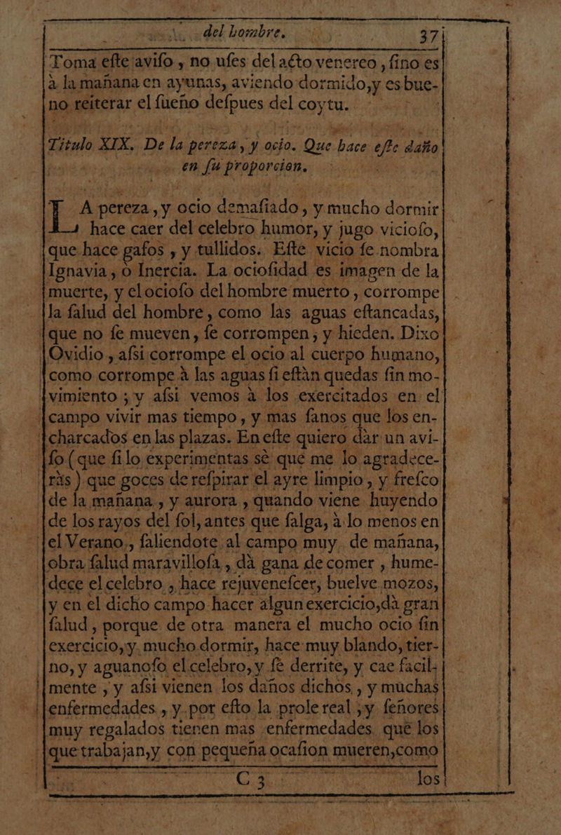 Toma Me avifo , no ufes delaéto venerco ,fino es| a la mañana cn ayunas, aviendo dormido,y es bue- no reiterar el fueño aeipuosi del :9% NS T, tido SES 5 ye pereza, y ocio. Die ios o ehe daño en Ed Praportan. po pereza Y ocio demafiado, y ncho dore hace caer del celebro humor, : y Jugo viciolo,| ¡que hace gatos , y tullidos. Efte vicio fe nombra| |Ignavia, O Inercia. La ociofidad es imagen de la muerte, y elociofo del hombre muerto , corrompe la falud del hombre, como las aguas eftancadas, [que no fe mueven, le corrompen; y hieden. Dixo]. Ovidio, afsi: corrompe el ocio al cuerpo humano, | [como corrompe A las aguas! fi eftin quedas fin mo- jvimiento 5 y aísi vemos a. los exercitados en el ¡[campo vivir mas tiempo , y mas fanos que los en- -[charcados en las plazas. En efte quiero dar un avi- o (que filo experimentas sé que me lo. agradece-| lras) que -goces derefpirar el ayre limpio , y freíco de la mañana, y aurora y, ee viene. huyendo y Pei AN 04 a. . y por eto la. peso real. 1% (eñorel | muy regalados tienen mas. «enfermedades. que los pa srabajan,y € con BrapoRe Neil E RUE dAS ys a C3 SN DS |