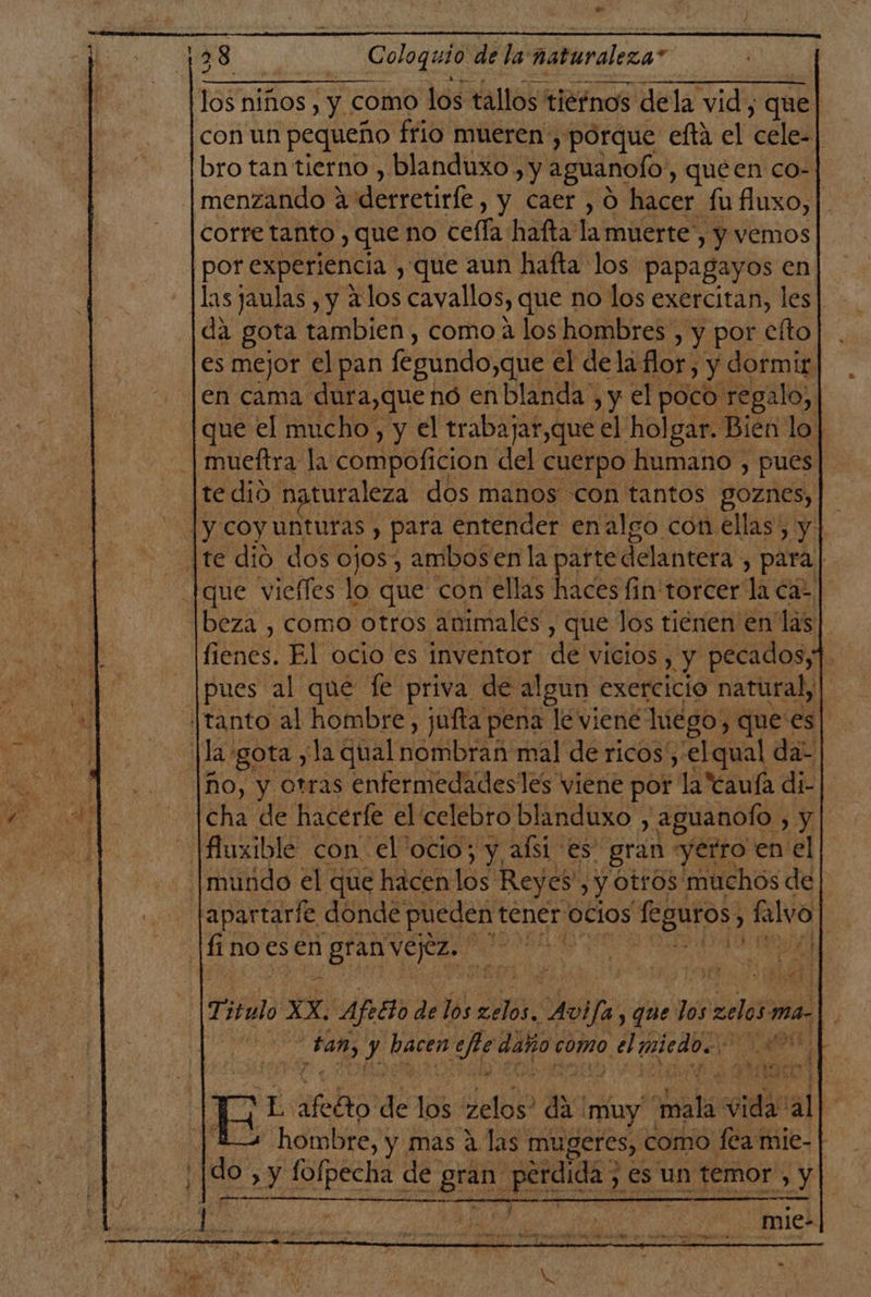128 Coloquio de la: naturaleza” los niños , y como los tallos tiernos dela vid, que con un pequeño frio mueren, porque efta el cele bro tan tierno , blanduxo, y aguanolo y quéen co- menzando a derretirfe, y caer , 0 hacer fufluxo,| corre tanto , que no celfa hafta' la muerte y Y Vemos por experiencia y que aun hafta los papagayos en las jaulas , y alos cavallos, que no los exercitan, les da gota tambien , como a los hombres , y por efto es mejor el pan fegundo,que el dela flor; y dormir en cama. dura,que nó en n blanda . y el ed q tedio Acomi dos manos con tantos goznes,| |y coyunturas , para entender enalgo con ellas, y | [te dio dos ojos, ambosen la parte delantera, para | [que viefles lo que con ellas ls fin torcer la cas beza , como otros animales , que Jos tienen en las| ened: El ocio es inventor de vicios , y pecados, pues al que fe priva de algun exercicio natural, iJtanto al hombre, jufta pena le viené hiégo) que'es la gota y la qual DSMDrAR mal de ricos; el qual da: ño, y otras enfermedadesles viene por la Canía di- cha de hacerfe el celebro blanduxo y aguanoÍo , y fluxible con el'ocio; y, alsi es gran yetro en el |mundo el que hacenlos Reyes ) y OttOS: 'muchos de tapartarfe donde pueden tener ocios Leguros, &gt; alvo fi noes en (ios! en E sn yl 44] | Titulo. XxX. Afetto de los cd Alfa y que dos elos ma. eg J hacen efe daño como. o, el bi pa ve E sfelto go 1: del d3 muy xl sige al 2 hombre, y mas a las mugeres, como fea mie- | do y dl de ata perdida ; es un temor , y