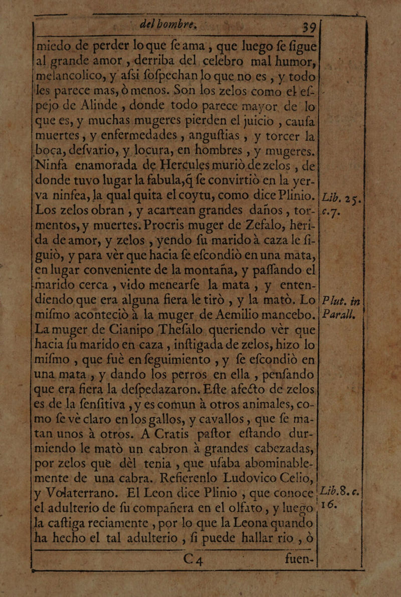 pr rr miedo de perder lo que feama. ; que luego fe figue al grande amor ,derriba del, celebro mal humor, pejo de Alinde , donde todo parece mayor, de lo que €s, y muchas mugeres pierden el juicio , caufa boca, defvario, y locura, en hombres , y mugeres. Ninfa enamorada de Hercules murio de zelos, de donde tuvo lugar la fabula, q le convirtio en la yer- va ninfea, la qual quita el coytu, como dice Plinio. Los zelos obran , y acarrean grandes daños , tor- marido cerca , vido menearíe la mata , y enten- [diendo que era alguna fiera le tiró , y la mato. Lo miímo aconteció a la muger de Aemilio mancebo. La muger de Cianipo Thefalo queriendo ver que hacía fu marído en caza , inftigada de zelos, hizo lo en lugar conveniente de la montaña, y paffando el una mata, y dando los perros en ella , penfando |es.de la fenfitiva , y es comun a otros animales, co- -|mo fe. ve claro en los gallos, y cavallos , que fe ma- tan unos a otros. A Cratis paftor eftando dur- miendo le mató un cabron a grandes cabezadas, por zelos que del tenia , que ufaba abominable- y Volaterrano. El Leon dice Plinio , que conoce el adulterío de fu compañera en el olfato, y luego lla caftiga reciamente , por lo que la Leona quando ha hecho el tal adulterio , 1 puede hallar río , C4 peo fuen- Lo]. hs Parall, Dib.8.c. 16.