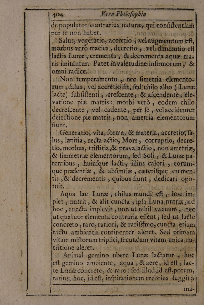 EOS 2 EZ bi A o o os sx Ide populatorí 'contrarius nature qui conhftentism per fe non haber. Omaña + Salus; vegétatio,'aceterio y Nelaiigmemtun: ER, 'morbus veró macies:, decretio:;- vel: diminutio: eft laCtis Lune, crementa y. So decrementa aque, mas iris imitántur. paa invalétudine: infirmorum y $ omar tadiceios 17 afila y ral j Non' temperamento yr Hen Henao Albuscaltos tum y L2lus, vel accretió ¡fit, fed'chilo albo ¡(¡Eunz ladte) fubíiftentiy creftentes: Si afeendentes 'éle: vatione pie matris: morbi vero, codem chilo decreícente y vel, cadente y. per fe y velaccidenter dejeltione pie matris., nón ametria. elementorum fiunt. -Generatio, vita, forma, SK materia, acctetios Ta. lus, letitia, reta altio, Mors, corruptio, decre- ib morbus, triftitia,S prava attio,. non ametriz, | ¡8 limmetriz elementorum, fed Solis $ Lune pa-| rentibus , huiufque 'lacti,. illius Estar , córum- que prefentiz , € 'abfentiz , ceterifque .cremen-| Tis, Se decrementis &gt; quibus fun, dedicas: Sud | di | re lac bunid chilus midi ef, 90 ¿boe ima plet , nutrit, 6 alit id y 1pía: Luna nutrixyad | hoc ,cundta implevit , non ut nibil'yacuum., neo! ut quatuor elementa contraria eflent , fed ut late! concreto, raro, rariori, 8% rariísmo, cunda ¿etiamy tiótu atico continenter' aleret. Sed primam | vitam miftorum tri iplici, fecunda vitam: Bpica mue] trit: one alerer, | 1503. Avimal gemino cesta pira JR $ Nos | ¡eft gemino ambiente, aqua ,óaere,: id ef, lac- te Line concreto, ée raro: fed illad,id ef; potumn, rarius; hoc, id eft, infpirationem crebrias fuggit) a a. po A iisilab 0 E : ma- .