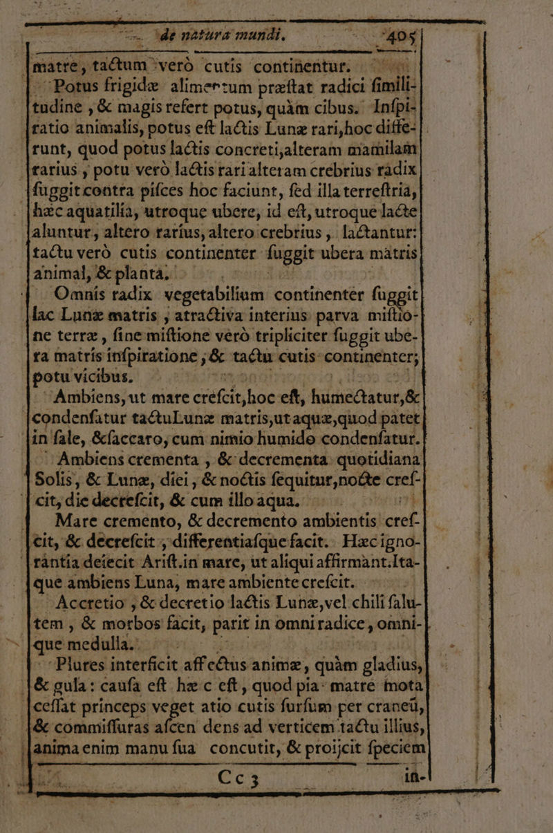 : matre, Ana :veró cutis continentur. YN y “Porus frigidee alimerzum preftat radici 6 Gmili tudine, 8c magis refert potus, quám cibus.. In(pi- [ratio animalis, potus eft laCtis Lunz rari,hoc diffe-|. runt, quod potus lactis concretizalteram mamilam ¡[rarius y potu vero ladis rari alteram crebrius rádix |uggit contra pifces hoc faciunt, fed illa terreftria, hac aquatilía, troque ubere, se eít, utroquelaéte| jaluntur, altero raríus, altero: dsichilina , laftantur: taCtu veró cutis continenter. Íuggit ubera matris| animal, 6c planta, | | Omnús radix vegetabilium continentér P Mac Lune matris , atractiva interius parva mio: ne terre, fine miftione veró tripliciter fuggit ube- ra matrís infpiratione, de tata cutis Erica: potu vicibus, | 'Ambiens, ut mare crefltybos eft, iaa dl | condenfatur tactuLunx matris,ut aque, quod patet |in fale, Eclaccaro, cum nimio humido condenfatur. Ambiens crementa , 6 decrementa: quotidiana]| Solis, 8: Lune, diei, € noétis fequitur, notte cref- | cit, die decrefcit, 8: cum illoaqua. EN | Y Mare cremento, 6 decremento ambientis pa; - cit, 8c decrefcit , differentialque facit. Hecigno- |rantía deiecit Ari in mare, ut alíqui afirmant:Ita- - [que ambiens Luna, mare ambiente crefcit. -Accretio , 80 decretio laétis Lunz,vel chili (ala. tem, 8 morbos facit, parit in omni PA omni- &gt; que medulla.: PO “Plures interficit aff c£ms anime, quam gladius, [6% gula: caufa eft he c eft, quod pia: matre mota |ceflat princeps veget atio cutis furfum per craneú, $ 8 commifluras afcen dens ad verticem taCtu ¡llíus, Í anima enim manu fua concutit, éx proijcit fpeciem E A SANR
