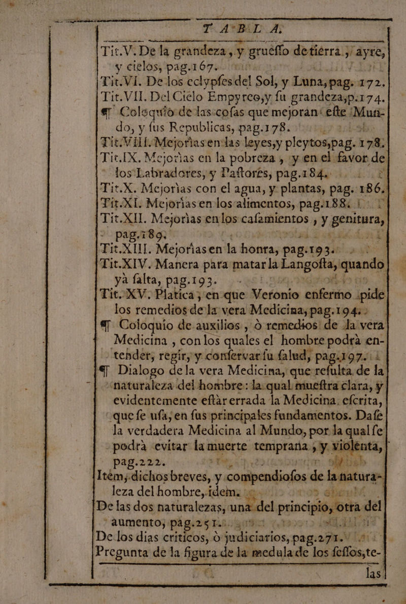 | TAB BUDA y cielos, pag.167.. 01 Tit.VI. De los eclypfes del Sol, y Luna,pags 172. do, y lus Republicas, pag.178. | Tit.VHU.Mejoriasen:las leyes,y pleytaspag. 178; ; Tit.IX, Mejoras en la pobreza , y en el favor de - losLabradores, y Paftor£s, pag.184. 2 Tit.X. Mejorias con el agua, y plantas, pag. 186. 1 Tir.XL. Mejoras en los'alimentos, pag.188: 1: .] Tit.XII. Me ejorlas en los ase y genitura, - pa 189. : &gt; Tit XUL A Mejoriasen' la epi pag: oa aso Tit.XIV. Manera para matar la as qien ya falta, pag.193. - | Tit. XV. Platica ,'en que oboe enfermo ¿pide los remedios de la vera Medicina, pag.194:. a] Coloquio de auxilios , d remedios: de Ja vera - Medicina , conlos quales el hombre podrá en- tender, regir; y confervaría lalud, pag.197.0 1 €] Dialogo dela vera Medicina, que refulta de la “naturaleza del hombre: la qual mueftra clara, y evidentemente eftar errada la Medicina. efcrita, quefe ufa; en fus principales fundamentos. Dafe la verdadera Medicina al Mundo, por. la qual fe podra «evitar la muerte A &gt; Y Alta, | pag.222. bn | Jeza del hombre, idem. AUMENTO) PAg.25 Ti 4 Pregunta de la Agur? de la medula de los fellos,te- o Ln US NT las