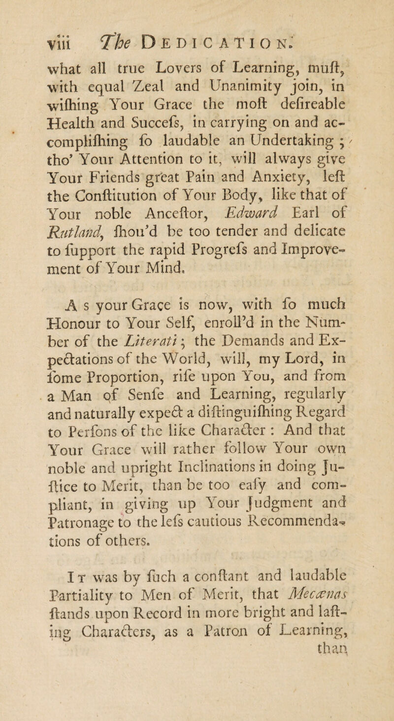 what all true Lovers of Learning, muff, with equal Zeal and Unanimity join, in wilhing Your Grace the moft defireable Health and Succefs, in carrying on and ac- complifhing fo laudable an Undertaking ; / tho’ Your Attention to it, will always give Your Friends great Pain and Anxiety, left the Conftitution of Your Body , like that of Your noble Anceflor, Edward Earl of Rutland,, Ihou’d be too tender and delicate to fupport the rapid Progrefs and Improve¬ ment of Your Mind, A s your Grace is now, with fo much Honour to Your Self, enroll’d in the Num¬ ber of the Literati; the Demands and Ex¬ pectations of the World, will, my Lord, in ibme Proportion, rife upon You, and from a Man qf Senfe and Learning, regularly and naturally expeCt a diftinguifhing Regard to Perfons of the like Character : And that Your Grace wall rather follow Your own noble and upright Inclinations in doing Ju- ftice to Merit, than be too eafy and com¬ pliant, in giving up Your judgment and Patronage to the Ids cautious Recommenda** lions of others. I t was by fuch a conftant and laudable Partiality to Men of Merit, that Meccvnas ftands upon Record in more bright and 1 aft- in Chara&ers, as a Patron oi Learning,