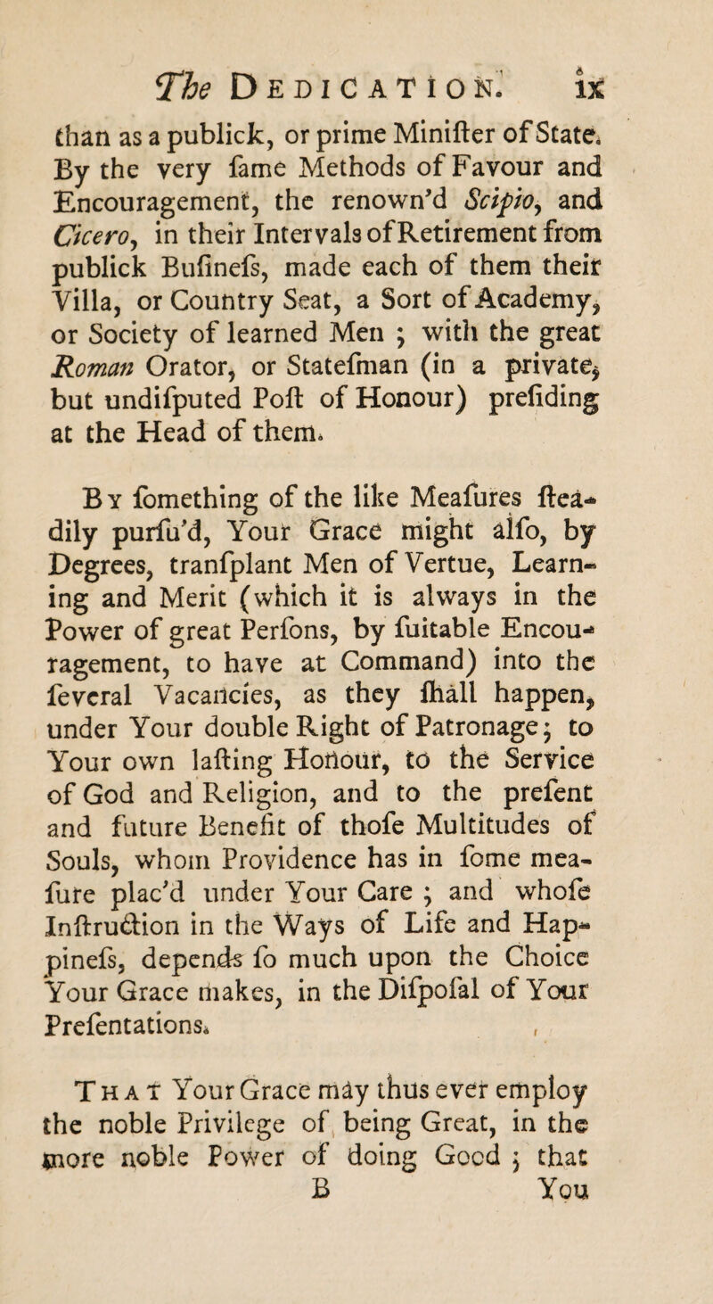 than as a publick, or prime Minifter of State. By the very fame Methods of Favour and Encouragement, the renown’d Scipioy and Cicero, in their Intervals of Retirement from publick Bufinefs, made each of them their Villa, or Country Seat, a Sort of Academy, or Society of learned Men ; with the great Roman Orator, or Statefman (in a private* but undifputed Poll of Honour) prefiding at the Head of therm B y fomething of the like Meafures ftea- dily purfu'd, Your Grace might aifo, by Degrees, tranfplant Men of Vertue, Learn¬ ing and Merit (which it is always in the Power of great Perfons, by fuitable Encou¬ ragement, to have at Command) into the fevcral Vacancies, as they ftiall happen* under Your double Right of Patronage; to Your own lafting Hoiiour, to the Service of God and Religion, and to the prefent and future Benefit of thofe Multitudes of Souls, whom Providence has in fome mea- fure plac'd under Your Care ; and whofe Inftru&ion in the Ways of Life and Hap- pinefs, depends fo much upon the Choice Your Grace makes, in the Difpofal of Your Prefentations* That Your Grace may thus ever employ the noble Privilege of being Great, in the more noble Power of doing Good 5 that B You