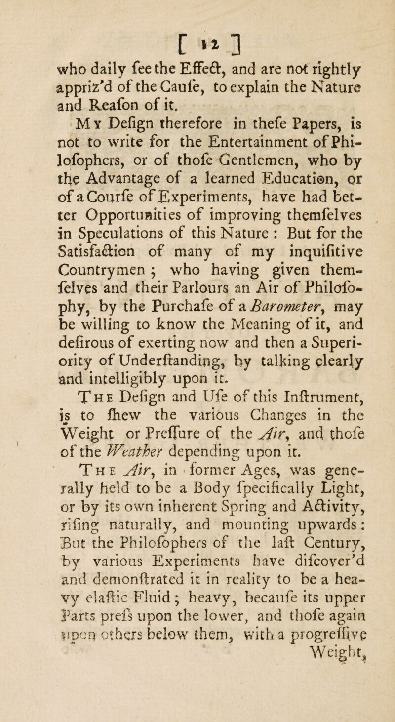 [»*] who daily fee the Effefr, and are not rightly appriz'd of the Caufe, to explain the Nature and Reafon of it. My Defign therefore in thefe Papers, is not to write for the Entertainment ofPhi- lofophers, or of thofe Centlemen, who by the Advantage of a learned Education, or of aCourfe of Experiments, have had bet¬ ter Opportunities of improving themfelves in Speculations of this Nature : But for the Satisfa&ion of many of my inquifitive Countrymen ; who having given them¬ felves and their Parlours an Air of Fhilofo- phy, by the Pur chafe of a Barometer, may be willing to know the Meaning of it, and defirous of exerting now and then a Superi¬ ority of Underftanding, by talking clearly and intelligibly upon it. The Defign and Ufe of this Inftrument, is to fliew the various Changes in the Weight or Preffure of the Air, and thofe of the Weather depending upon it. The Air, in former Ages, was gene¬ rally held to be a Body fpecifically Light, or by its own inherent Spring and A&ivity, rifing naturally, and mounting upwards: But the Philofbphers of the laft Century, by various Experiments have difeover’d and demonftrated it in reality to be a hea¬ vy elaftic Fluid; heavy, becaufe its upper Parts prefs upon the lower, and thofe again upon others below them, with a progreffive Weight,