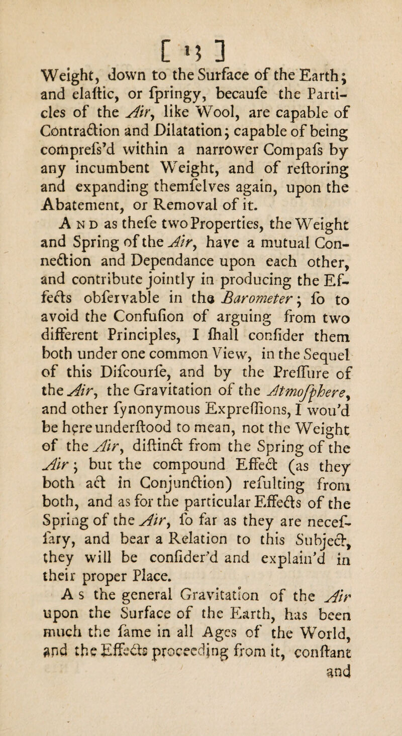 [ <5 3 Weight, down to the Surface of the Earth; and elaftic, or fpringy, becaufe the Parti¬ cles of the Air, like Wool, are capable of Contraction and Dilatation; capable of being coifrprefs’d within a narrower Compafs by any incumbent Weight, and of reftoring and expanding themfelves again, upon the Abatement, or Removal of it. A n d as thefe two Properties, the Weight and Spring of the Air, have a mutual Con¬ nection and Dependance upon each other, and contribute jointly in producing the Ef¬ fects obfervable in the Barometer; fo to avoid the Confufion of arguing from two different Principles, I fhall confider them both under one common View, in the Sequel of this Difcourfe, and by the Preffiire of the Air, the Gravitation of the Atmofphere, and other fynonymous ExpreOions, I wou'd be h^reunderftood to mean, not the Weight of the Air, diftinCt from the Spring of the Air; but the compound EffeCt (as they both act in Conjunction) refulting from both, and as for the particular EffeCts of the Spring of the Air, fo far as they are necef- lary, and bear a Relation to this Subject, they will be conliderd and explain'd in their proper Place. A s the general Gravitation of the Air upon the Surface of the fdarth, has been much the fame in all Ages of the World, and the Effects proceeding from it, conftant and