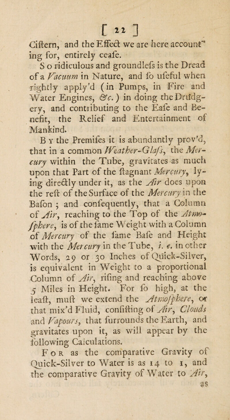 Ciftern, and the Effect we are here, account** ing for, entirely ceafe. S o ridiculous and groundlefs is the Dread of a Vacuum in Nature, and fo ufeful when rightly apply'd (in Pumps, in Fire and Water Engines, &c.) in doing the Drudg¬ ery, and contributing to the Eafe and Be¬ nefit, the Relief and Entertainment of Mankind. B y the Premifes it is abundantly proved, that in a common Weather-Glafs, the Mer¬ cury within the Tube, gravitates as much upon that Part of the ftagnant Mercuryf ly¬ ing directly under it, as the Air does upon the reft of the Surface of the Mercury in the Bafon ; and confequently, that a Column of Air, reaching to the Top of the At mo- fpherey is of the fame Weight with a Column of Mercury of the fame Raft and Height with the Mercury in the Tube, /. e. in other Words, ap or 30 Inches of Quick-Silver, is equivalent in Weight to a proportional Column of Ah\ rifing and reaching above 5 Miles in Height. For fo high, at the leaft, mu ft we extend the Atmofphere, or that mix'd Fluid, confifting of Airy Clouds and Vapours, that furrounds the Earth, and gravitates upon it, as will appear by the following Calculations. For as the comparative Gravity of Quick-Silver to Water is as 14 to 1, and the comparative Gravity of Water to Airy as