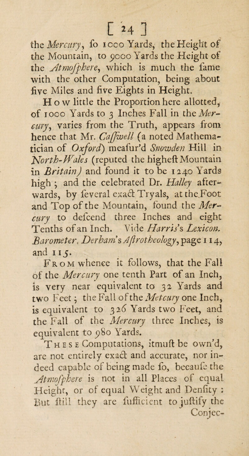 the Mercuryy fo i coo Yards, the Height of the Mountain, to 5)000 Yards the Height of the Atmofphere, which is much the fame with the other Computation, being about five Miles and five Eights in Height. How little the Proportion here allotted, of 1000 Yards to 3 Inches Fall in the Mer¬ cury, varies from the Truth, appears from hence that Mr. Cafjwell (a noted Mathema¬ tician of Oxford) meafur’d Snowden Hill in North-Wales (reputed the higheft Mountain in Britain) and found it to be 1240 Yards high ; and the celebrated Dr. Halley after¬ wards, by feveral exadt Tryals, atthe.Foot and Top of the Mountain, found the Mer-* airy to defcend three Inches and eight Tenths of an Inch. Vide Harris's Lexicon. Barometert Derhams Aflrotheology, page 114, and 115. From whence it follows, that the Fall of the Mercury one tenth Part of an Inch, is very near equivalent to 32 Yards and two Feet; the Fall of the Metcury one Inch, is equivalent to 3 26 Yards two Feet, and the Fall of the Mercury three Inches, is equivalent to 5)80 Yards. These Computations, itmuft be own'd, are not entirely exact and accurate, nor in¬ deed capable of being made fo, becaufe the Mtmofphere is not in all Places of equal Height, or of equal Weight and Denfity ; But Fill they are fufficient to juftify the Conjee- •»*