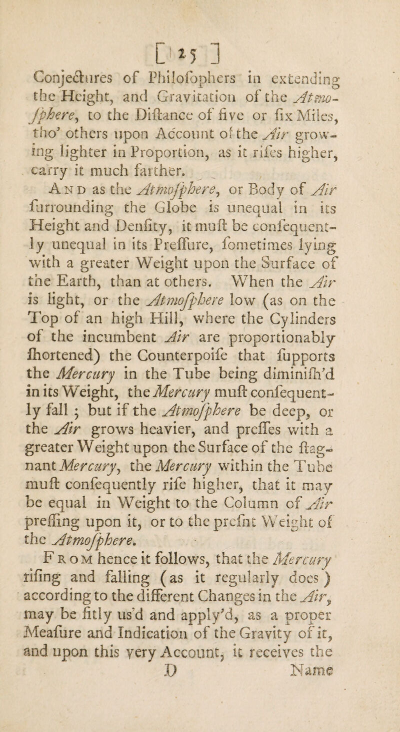 Dm j Conje&ures of Philofophers in extending the Height, and Gravitation of the Atmo- jphere, to the Diftance of live or fix Miles, tho’ others upon Account of the Air grow¬ ing lighter in Proportion, as it riles higher, carry it much farther. And as the Atmofphere, or Body of Air furroimding the Globe is unequal in its Height and Denfity, it mult be confequent- ly unequal in its Preffure, fometimes lying with a greater Weight upon the Surface of the Earth, than at others. When the Air is light, or the Atmofphere low (as on the Top of an high Hill, where the Cylinders of the incumbent Air are proportionably fhortened) the Gounterpoife that fupports the Mercury in the Tube being diminiflTd in its Weight, the Mercury muft confequent- ly fall ; but if the Atmofphere be deep, or the Air grows heavier, and preffes with a greater Weight upon the Surface of the frag- nant Mercuryy the Mercury within the Tube muft confequently rife higher, that it may be equal in Weight to the Column of Air prefiing upon it, or to theprefnt Weight of the Atmofphere. From hence it follows, that the Mercury fifing and falling (as it regularly does ) according to the different Changes in the Air9 may be fitly us'd and apply'd, as a proper Meafure and Indication of the Gravity of it, and upon this yery Account, it receives the X) Name