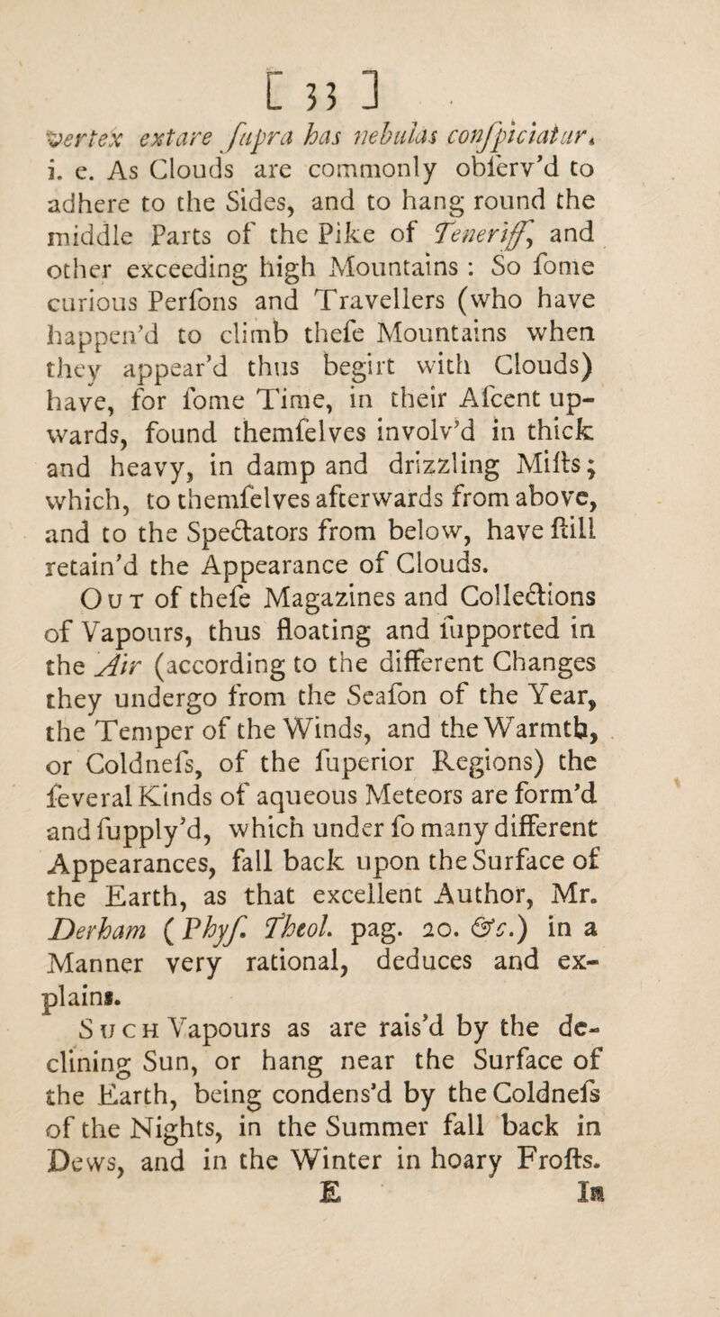 [33] ■ Vertex extare fapra has nebulas confpiciatur* i. e. As Clouds are commonly obferv’d to adhere to the Sides, and to hang round the middle Parts of the Pike of ifeneriff.’ and other exceeding high Mountains: So fome curious Perfons and Travellers (who have happen'd to climb thefe Mountains when they appear’d thus begirt with Clouds) have, for fome Time, in their Afcent up¬ wards, found themfelves involv'd in thick and heavy, in damp and drizzling Mills; which, to themfelves afterwards from above, and to the Spectators from below, have flill retain’d the Appearance of Clouds. Out of thefe Magazines and Collections of Vapours, thus floating and fupported in the Air (according to the different Changes they undergo from the Seafon of the Year, the Temper of the Winds, and the Warmtb, or Coldnels, of the fuperior Regions) the feveral Kinds of aqueous Meteors are form’d and fupply’d, which under fo many different Appearances, fall back upon the Surface of the Earth, as that excellent Author, Mr. Derham (Vhyf. Theol pag. no. &c.) in a Manner very rational, deduces and ex¬ plain*. Such Yapours as are rais’d by the de¬ clining Sun, or hang near the Surface of the Earth, being condens’d by theColdnefs of the Nights, in the Summer fall back in Dews, and in the Winter in hoary Frofts. E la