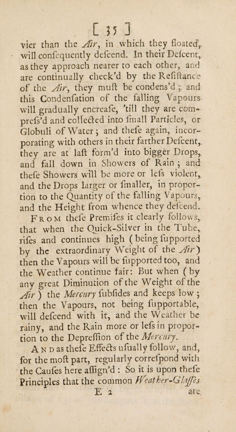 vier than the Air, in which they floated, - will confcquently defcend. In their Defcent, as they approach nearer to each other, and are continually check’d by the Refinance of the Air, they mull: be condens’d and this Condenfation of the falling Vapours will gradually encreafe, ’till they are com- prefs’d and colleded into frnall Particles, or Globuli of Water; and thefe again, incor¬ porating with others in their farther Defcent, they are at laft form’d into bigger Drops, and fall down in Showers of Rain ; and thefe Showers will be more or lefs violent, and the Drops larger or fmaller, in propor¬ tion to the Quantity of the falling Vapours, and the Height from whence they defcend. From thele Premifes it clearly follows, that when the Quick-Silver in the Tube, rifes and continues high (being fupported by the extraordinary Weight ol the Air ) then the Vapours will be fupported too, and the Weather continue fair: But when (by any great Diminution of the Weight of the Air ) the Mercury fubfides and keeps low ; then the Vapours, not being fupportable, will defcend with it, and the Weather be rainy, and the Rain more or lefs in propor¬ tion to the Depreffion of the Mercury, An d as thefe Effects ufually follow, and, for the moll part, regularly correfpond with the Caufes here alfign’d : So it is upon thefe Principles that the common fVeather-GIoffes E 2 ' are
