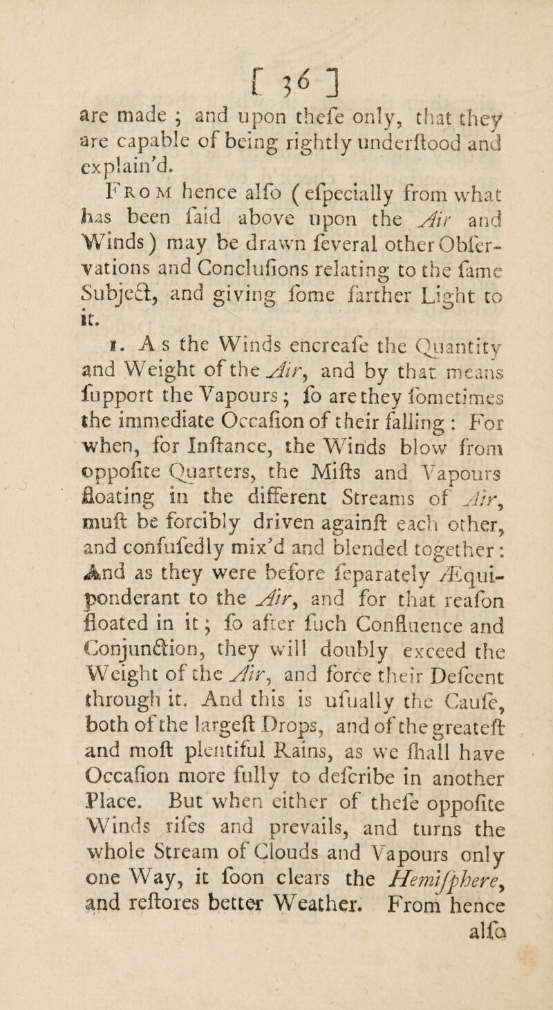 are made ; and upon thefe only, that they are capable of being rightly underftood and explain'd. From hence alfo ( efpedally from what has been faid above upon the ylir and Winds) may be drawn feveral otherObfer- vations and Conclulions relating to the fame Subject, and giving fome farther Light to it. i. A s the Winds encreafe the Quantity and Weight of the sHr, and by that means fupport the Vapours; fo are they fometimes the immediate Occafion of their falling : For when, for Inftance, the Winds blow from ©ppofite Quarters, the Mills and Vapours Seating in the different Streams of J;ry muft be forcibly driven againft each other, and confufedly mix'd and blended together : And as they were before feparatelv /Equi¬ ponderant to the Air* and for that reafon floated in it; fo after fuch Confluence and Conjunction, they will doubly exceed the Weight of the Air, and force their Defcent through it. And this is ufualiy the Caufe, both of the largeft Drops, and of thegreateft and moft plentiful Rains, as we fhall have Occafion more fully to deferibe in another Place. Bin when either of thefe oppofite Winds riles and prevails, and turns the whole Stream of Clouds and Vapours only- one Way, it foon clears the Hemijphere, and reftores better Weather. From hence alfa