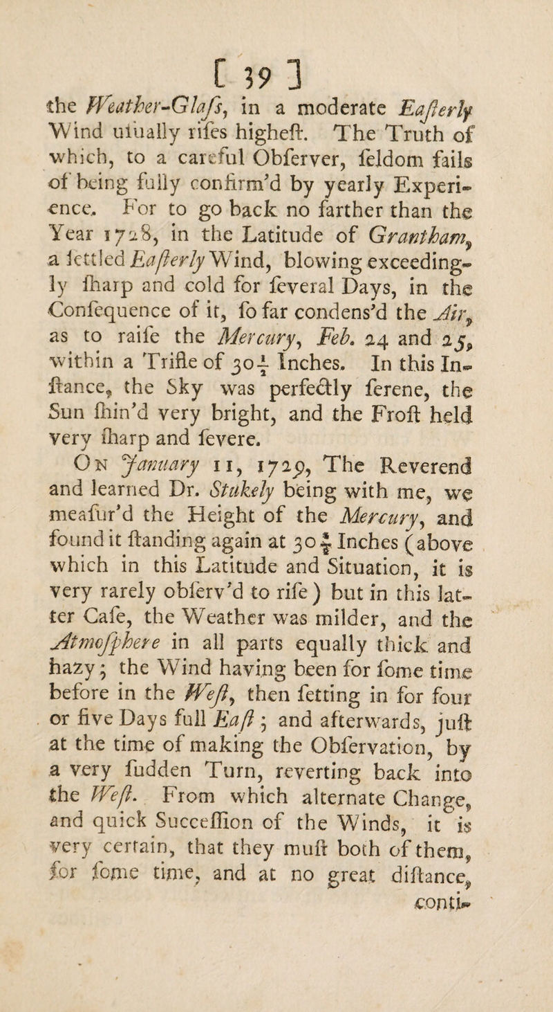 r 39: the Weather-Glafs, in a moderate Eajlerly Wind uiually rifes higheft. The Truth of which, to a careful Obferver, feldom fails of being fuiiy confirm'd by yearly Experi¬ ence, For to go back no farther than the Year 1728, in the Latitude of Grantham,, a iettled Fafterly Wind, blowing exceeding¬ ly iharp and cold for feyeral Days, in the Confequence of it, fofar condens'd the Jirv as to raife the Mercury, Feb. 24 and within a Trifle of 30-i Inches. In this In- fiance* the Sky was perfedly ferene, the Sun fiiin'd very bright, and the Froft held very iharp and fevere. On January n, 172^9, The Reverend and learned Dr. Stukely being with me, we meafur'd the Height of the Mercury, and found it ftanding again at 30Inches (above which in this Latitude and Situation, it is very rarely obferv'd to rife) but in this lat¬ ter Cafe, the Weather was milder, and the Atmcfphere in all parts equally thick and hazy; the Wind having been for fome time before in the fVeJI, then fetting in for four or five Days full Eaft ; and afterwards, juft at the time of making the Obfervaticn, by a very hidden Turn, reverting back into the Weft. From which alternate Change, and quick Succeffion of the Winds, it is very certain, that they muft both of them, for feme time, and at no great diftance„ conti-