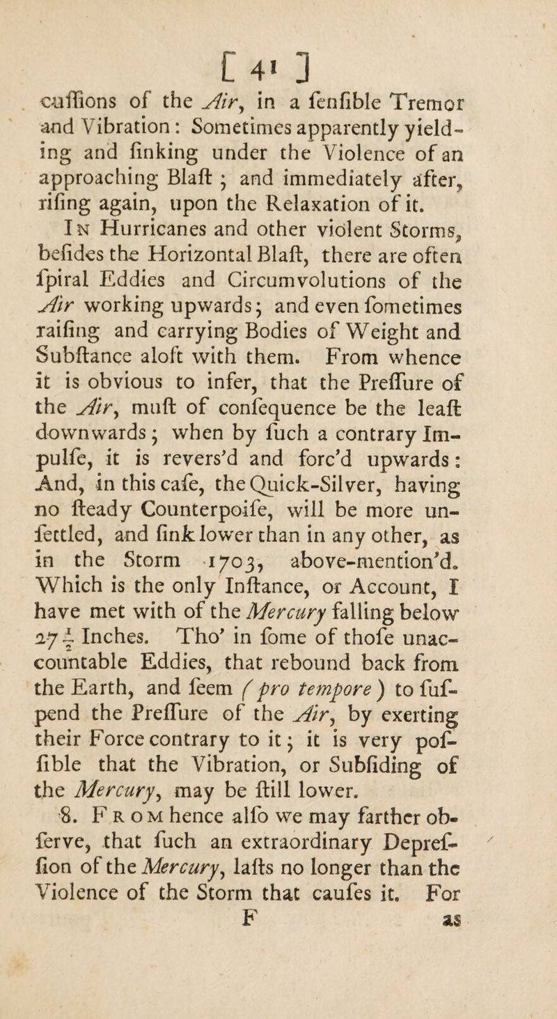 [4* ] cuflions of the Air, in a fenfible Tremor and Vibration: Sometimes apparently yield¬ ing and finking under the Violence of an approaching Blaft ; and immediately after, rifing again, upon the Relaxation of it. In Hurricanes and other violent Storms^ befides the Horizontal Blaft, there are often fpiral Eddies and Circumvolutions of the Air working upwards; and evenfometimes railing and carrying Bodies of Weight and Subftance aloft with them. From whence it is obvious to infer, that the Preflure of the Air, muft of confequence be the leaft; downwards; when by fuch a contraryXm« pulfe, it is revers'd and forc'd upwards: And, in this cafe, the Quick-Silver, having no fteady Counterpoife, will be more un¬ fettled, and fink lower than in any other, as in the Storm 1703, above-mention’d. Which is the only Inftance, or Account, I have met with of the Mercury falling below 27 4 Inches. Tho' in fome of thofe unac¬ countable Eddies, that rebound back from the Earth, and feem (pro tempore ) to fuf- pend the Preflure of the Air, by exerting their Force contrary to it; it is very pof- fible that the Vibration, or Subfiding of the Mercury, may be ftill lower. 8. Fro m hence allb we may farther ob- ferve, that fuch an extraordinary Depref- fion of the Mercury, lafts no longer than the Violence of the Storm that caufes it. For F as