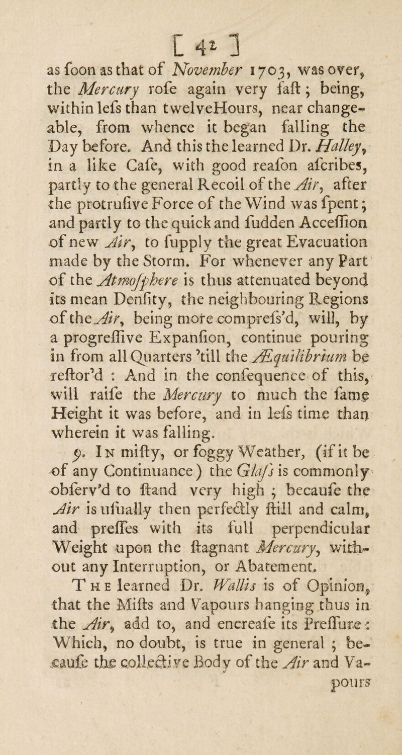 as foon as that of November 1703, was over, the Mercury rofe again very faft; being, within lefs than twelveHours, near change¬ able, from whence it began falling the Day before. And this the learned Dr. Halley, in a like Cafe, with good reafon afcribes, partly to the general Recoil of tht Air, after the protrufive Force of the Wind was fpent; and partly to the quick and fudden Acceffion of new Air, to fupply the great Evacuation made by the Storm. For whenever any Part of the Atmojphere is thus attenuated beyond its mean Dcnfity, the neighbouring Regions of theAir, being mote compcefs'd, will, by a progreflive Expanfion, continue pouring in from all Quarters kill the Equilibrium be reftorM : And in the confequence of this, will raile the Mercury to much the fame Height it was before, and in lefs time than wherein it was falling. y* In mifty, or foggy Weather, (if it be of any Continuance) the Glafs is commonly obferv’d to Hand very high ; becaufe the Air isufually then perfectly Fill and calm, and prefTes with its full perpendicular Weight upon the ftagnant Mercury, with¬ out any Interruption, or Abatement. The learned Dr. Wallis is of Opinion, that the Mills and Vapours hanging thus in the Air, add to, and encreafe its Prelfure: Which, no doubt, is true in general ; be¬ caufe the collective Body of the Air and Va¬ pours