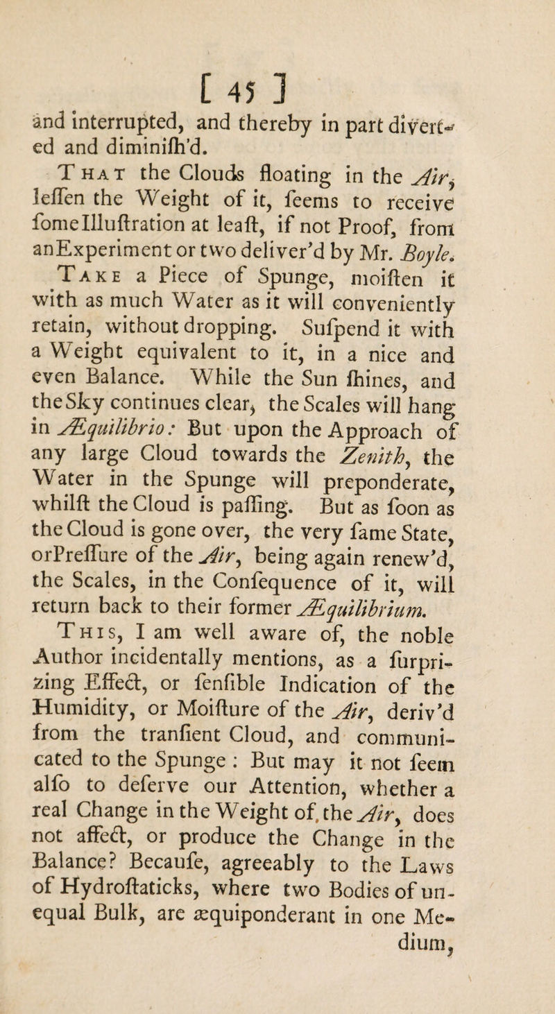 and interrupted, and thereby in part divert¬ ed and diminilh’d. That the Clouds floating in the Air, leflen the Weight of it, feems to receive fomellluftration at leaft, if not Proof, from anExperiment or two deliver’d by Mr. Boyle. Take a Piece of Spunge, moiften it with as much Water as it will conveniently retain, without dropping. Sufpend it with a Weight equivalent to it, in a nice and even Balance. While the Sun Ihines, and theSky continues clear, the Scales will hang in ALqutlibrio: But upon the Approach of any large Cloud towards the Zenith, the Water in the Spunge will preponderate, whilft the Cloud is palling. But as foon as the Cloud is gone over, the very fame State, orPreflure of the Air, being again renew’d, the Scales, in the Confequence of it, will return back to their former Equilibrium. This, I am well aware of, the noble Author incidentally mentions, as a furpri- zing Effed, or fenlible Indication of the Humidity, or Moifture of the Air, deriv’d from the tranfient Cloud, and communi¬ cated to the Spunge : But may it not feein alfo to deferve our Attention, whether a real Change in the Weight of. the Air, does not affed, or produce the Change in the Balance? Becaufe, agreeably to the Laws of Hydroftaticks, where two Bodies of un¬ equal Bulk, are aequiponderant in one Me¬ dium,