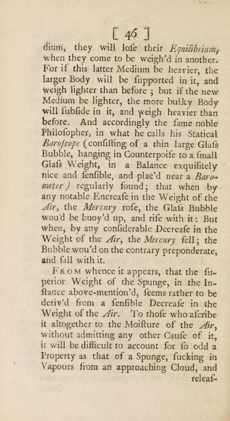 c 45: diuni, they will lofe their Equilibriumy when they come to be weigh’d in another, hot if this latter Medium be heavier, the larger Body will be fupported in it, and weigh lighter than before • but if the new Medium be lighter, the more bulky Body will fubfide in it, and \veigh heavier than before. And accordingly the fame noble Philofopher, in what he calls his Statical Barojcope (confuting of a thin large Glafs Bubble, hanging in Counterpoife to a finall Glafs Weight, in a Balance exquifitely nice and fenfible, and plac’d near a Baro¬ meter ) regularly found; that when by any notable Encreafe in the Weight of the dir, the Mercury rofe, the Glals Bubble wou'd be buoy’d up, and rife with it: But when, by any confiderable Decreafe in the Weight of the Air, the Mercury fell; the Bubble wou’d on the contrary preponderate, and fall with it. • From whence it appears, that the fu- perior Weight of the Spunge, in the In- ftance above-mention’d, feems rather to be deriv’d from a fenfible Decreafe in the Weight of the Air. To thofe whoafcribe it altogether to the Moifture of the Air, without admitting any other Caufe of it, it will be difficult to account for fo odd a Property as that of a Spunge, fucking in Vapours from an approaching Cloud, and releaf-