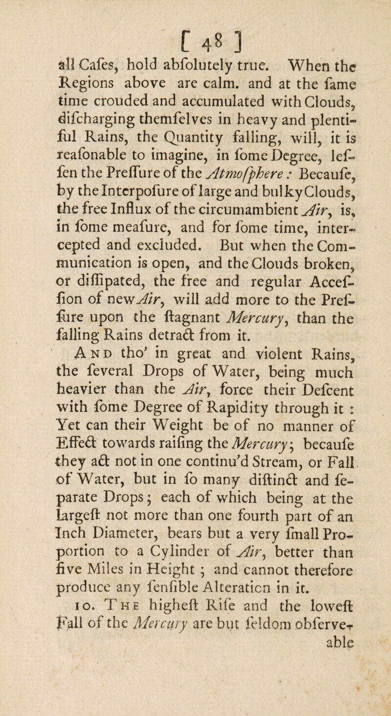 [ 4« 3 all Cafes, hold abfolutely true. When the Regions above are calm, and at the fame time crouded and accumulated with Clouds, difeharging themfelves in heavy and plenti¬ ful Rains, the Quantity falling, will, it is reafonable to imagine, in fome Degree, lef- fen the Prelfure of the Atmofphere : Becaufe, by thelntcrpolure of large and bulky Clouds, the free Influx of the circumambient Air, is, in fome meafure, and for fome time, inter¬ cepted and excluded. But when the Com¬ munication is open, and the Clouds broken, or diflipated, the free and regular Accef- fion of newAir^ will add more to the Pref- fare upon the ftagnant Mercury, than the falling Rains detrad from it. And tho* in great and violent Rains, the feveral Drops of Water, being much heavier than the Jir7 force their Defcent with fome Degree of Rapidity through it : Yet can their Weight be of no manner of EfFed towards railing the Mercury \ becaufe they ad not in one continu'd Stream, or Fall of Water, but in fo many diftind and fe- parate Drops; each of which being at the largeft not more than one fourth part of an Inch Diameter, bears but a very fin a 11 Pro¬ portion to a Cylinder of Air, better than five Miles in Height ; and cannot therefore produce any fenfible Alteration in it. io. The higheft Rife and the lovvefi: Fall of the Mercury are but feldom obferveT able