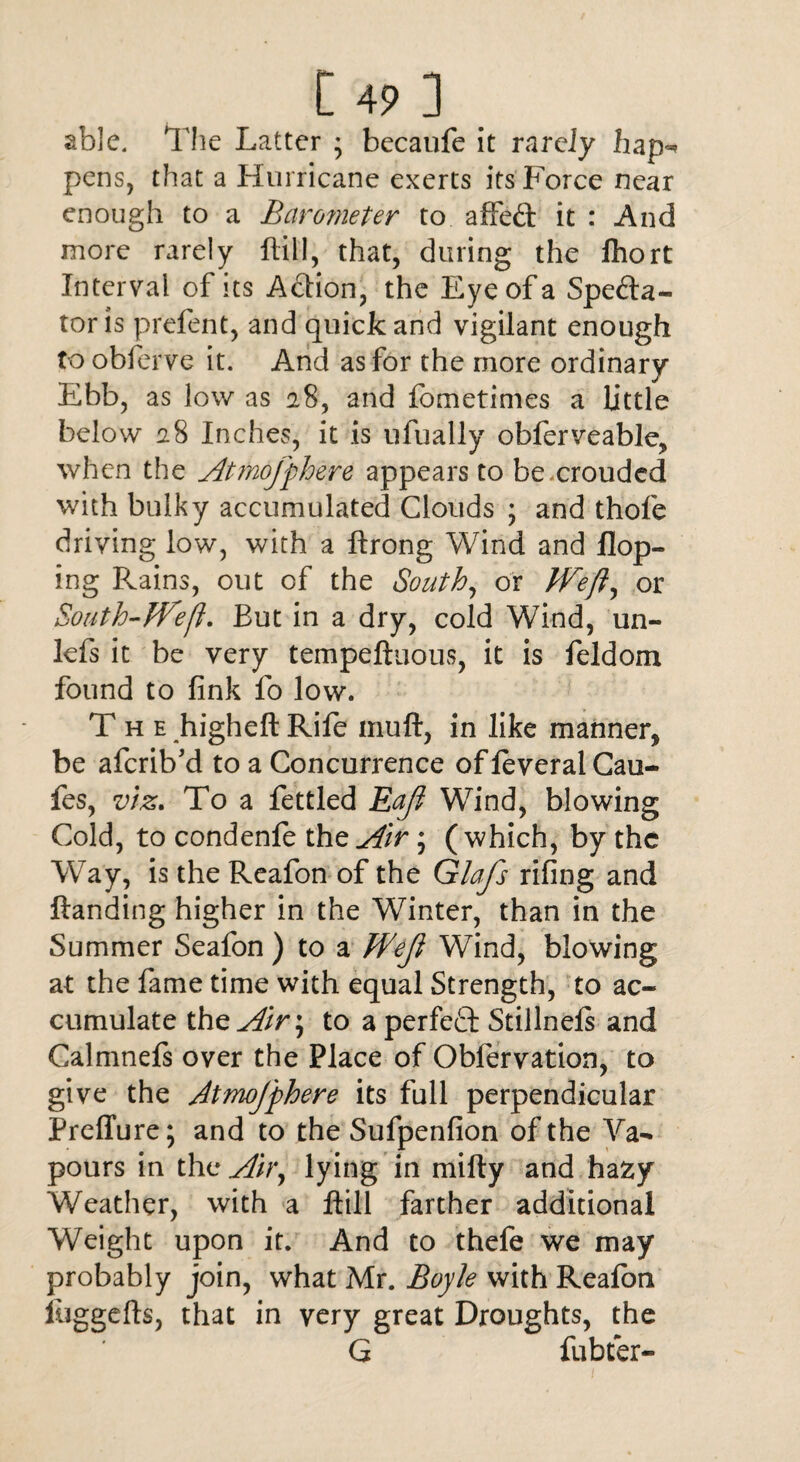 t 4? ] able. The Latter ; becaufe it rarely hap* pens, that a Hurricane exerts its Force near enough to a Barometer to affed it : And more rarely ftill, that, during the fhort Interval of its Action, the Eye of a Specta¬ tor is prefent, and quick and vigilant enough to obferve it. And as for the more ordinary Ebb, as low as 28, and fometimes a little below 28 Inches, it is ufually obferveable, when the Atmojfhere appears to be crouded with bulky accumulated Clouds ; and thofe driving low, with a ftrong Wind and Hop¬ ing Plains, out of the South, or Weft, or South-Weft. But in a dry, cold Wind, un- lefs it be very tempeftuous, it is feldom found to fink fo low. The higheft Rife muft, in like manner, be aferib'd to a Concurrence of feveral Cau- fes, viz. To a fettled Eaft Wind, blowing Cold, to condenle the Air; ( which, by the Way, is the Reafon of the Glafs riling and Handing higher in the Winter, than in the Summer Seafon ) to a Weji Wind, blowing at the fame time with equal Strength, to ac¬ cumulate thz Air \ to a perfefl: Stillnels and Calmnefs over the Place of Obfervation, to give the AtmoJ'phere its full perpendicular Preffure; and to the Sufpenfion of the Va¬ pours in the Air, lying in mifty and hazy Weather, with a ftill farther additional Weight upon it. And to thefe we may probably join, what Mr. Boyle with Reafon luggefts, that in very great Droughts, the G fubtfer-