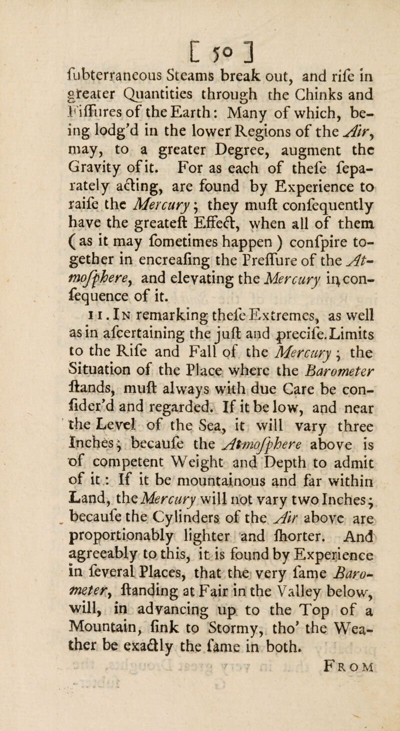 fubterraneous Steams break out, and rife in greater Quantities through the Chinks and Fiffures of the Earth: Many of which, be¬ ing lodg’d in the lower Regions of the Air, may, to a greater Degree, augment the Gravity of it. For as each of thefe fepa- rately acting, are found by Experience to raife the Mercury; they muft confequently have the greateft Effeft, when all of them ( as it may fometimes happen ) confpire to¬ gether in encreafing the Preflureof the At- mofpherey and elevating the Mercury iqcon- fequence of it. 11. In remarking thefe Extremes, as well as in afeertaining the juft and precife. Limits to the Rife and Fall of the Mercury ; the Situation of the Place where the Barometer Hands, muft always with due Care be con- fider’d and regarded. If it be low, and near the Level of the Sea, it will vary three Inches * becaufe the Atmojphere above is of competent Weight and Depth to admit of it: If it be mountainous and far within Land, the Mercury will not vary two Inches; „ becaufe the Cylinders of the Air above are proportionably lighter and fhorter. And agreeably to this, it is found by Experience in feveral Places, that the very fame Baro¬ meter > Handing at Fair in the Valley below, will, in advancing up to the Top of a Mountain, fink to Stormy, tho’ the Wea¬ ther be exa&ly the fame in both. From