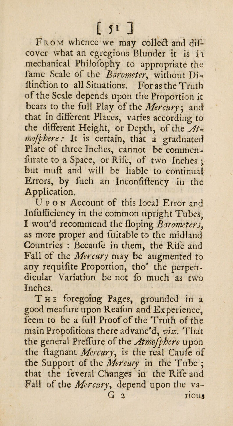 [ 5' 3 From whence we may colled and dif- cover what an egregious Blunder it is i i mechanical Philofophy to appropriate the lame Scale of the Barometer, without Di-* ftindion to all Situations. For as the Truth of the Scale depends upon the Proportion it bears to the full Play of the Mercury; and that in different Places, varies according to the different Height, or Depth, of the At* mofphere: It is certain, that a graduated Plate of three Inches, cannot be commen- furate to a Space, or Rife, of two Inches ; but muft and will be liable to continual Errors, by fuch an Inconfiftency in the Application. Upon Account of this local Error and Infufficiency in the common upright Tubes? I wou'd recommend the Hoping Barometers, as more proper and fuitable to the midland Countries : Becaufe in them, the Rife and Fall of the Mercury may be augmented to any requifite Proportion, tho’ the perpen¬ dicular Variation be not lb much as two Inches. The foregoing Pages, grounded in a good meafure upon Reafon and Experience, feem to be a full Proof of the Truth of the main Propofitions there advanc'd, viz. That the general Preffure of the Atmofphere upon the ftagnant Mercury, is the real Caufe of the Support of the Mercury in the Tube ; that the feveral Changes in the Rife and Fall of the Mercury, depend upon the va- G % rious