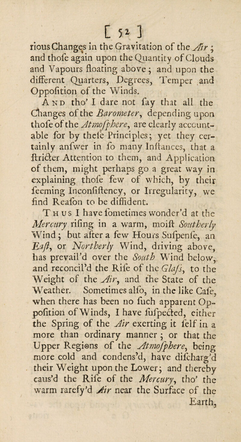 [ 5* ] rious Changes in the Gravitation of the Air ; and thofe again upon the Quantity of Clouds and Vapours floating above; and upon the different Quarters, Degrees, Temper and Oppofition of the Winds. And tho’ I dare not fay that all the Changes of the Barometer, depending upon thofe of the Jtmofphere, are clearly account¬ able for by thele Principles; yet they cer¬ tainly anfwer in fo many Inltances, that a ftricter Attention to them, and Application of them, might perhaps go a great way in explaining thofe few of which, by their feeming Inconfiftency, or Irregularity, we find Reafon to be diffident. Thus I have fometimes wonder’d at the Mercury riling in a warm, moift Southerly Wind ; but after a few Hours Sufpenfe, an Eaft, or Northerly Wind, driving above, has prevail’d over the South Wind below, and reconcil’d the Rife of the Gla/sy to the Weight of the Airy and the State of the Weather. Sometimes alfo, in the like Cafe, when there has been no fuch apparent Op- pofition of Winds, I have fufpected, either the Spring of the Air exerting it felf in a more than ordinary manner ; or that the Upper Regions of the Atmofphere, being more cold and condens’d, have difcharg’d their Weight upon the Lower; and thereby caus’d the Rife of the Mercury, tho* the warm rarefy’d Air near the Surface of the Earth,