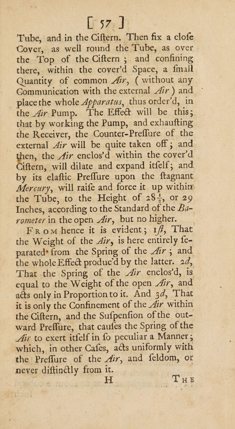 Tube, and in the Ciftern. Then fix a clofe Cover, as well round the Tube, as over the Top of the Ciftern • and confining there, within the cover'd Space, a fnull Quantity of common Air, ( without any Communication with the external Air ) and place the whole apparatus, thus order'd, in the Air Pump. The Effect will be this ^ that by working the Pump, and exhaufting the Receiver, the Counter-Preffure of the external Air will be quite taken off ; and then, the Air enclos'd within the cover'd Ciftern, will dilate and expand itfelf; and by its elaftic PrefTure upon the ftagnant Mercury, will raife and force it up within the Tube, to the Height of 28 ~, or 2^ Inches, according to the Standard of the Ba¬ rometer in the open Air, but no higher. From hence it is evident; ijt. That the Weight of the Air> is here entirely fe- parated* from the Spring of the Air ; and the whole Effect produc’d by the latter. That the Spring of the Air enclos'd, is equal to the Weight of the open Air, and acts only in Proportion to it. And 3^, 1 hat it is only the Confinement of the Air within the Ciftern, and the Sufpenfion of the out¬ ward Preffure, that caufes the Spring of the Air to exert itfelf in fo peculiar a Manner; which, in other Cafes, ads uniformly with the Preffure of the Air0 and feldom, or never diftin&ly from it. H The