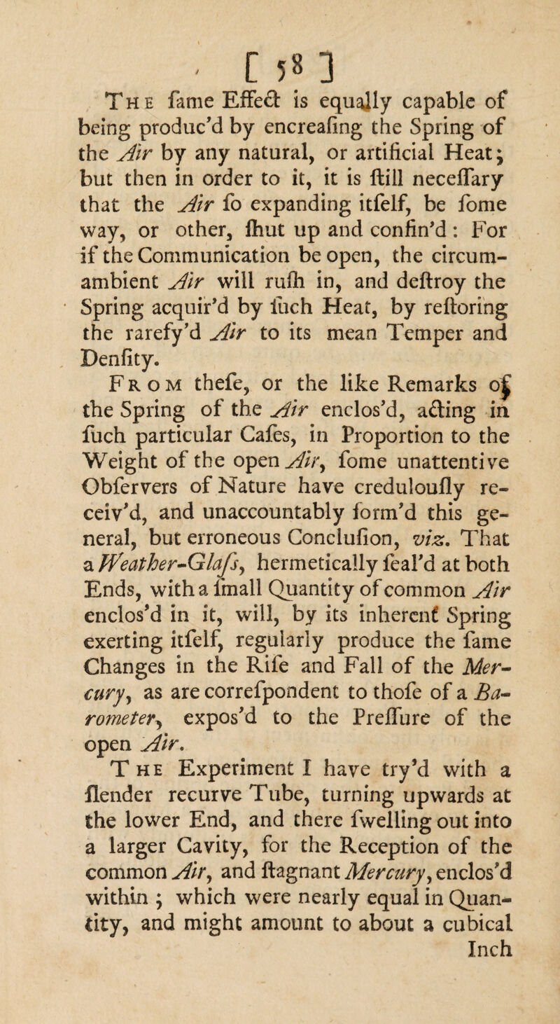 The fame Effeft is equally capable of being produc’d by encreafing the Spring of the Air by any natural, or artificial Heat; but then in order to it, it is ftill neceffary that the Air fo expanding itfelf, be fome way, or other, fliut up and confin’d: For if the Communication be open, the circum¬ ambient Air will rufh in, and deftroy the Spring acquir’d by iuch Heat, by reftoring the rarefy’d Air to its mean Temper and Denfity. From thefe, or the like Remarks oj the Spring of the Air enclos’d, afting in fuch particular Cafes, in Proportion to the Weight of the open Air, fome unattentive Obfervers of Nature have creduloufly re¬ ceiv’d, and unaccountably form’d this ge¬ neral, but erroneous Conclufion, viz. That a jVeather-Glafs, hermetically feal’d at both Ends, with a fmall Quantity of common Air enclos’d in it, will, by its inherent Spring exerting itfelf, regularly produce the fame Changes in the Rife and Fall of the Mer¬ cury, as are correfpondent to thofe of a Ba¬ rometer, expos’d to the Prelfure of the open Air. T he Experiment I have try’d with a Render recurve Tube, turning upwards at the lower End, and there fwelling out into a larger Cavity, for the Reception of the common Air, and ftagnant Mercury, enclos’d within ; which were nearly equal in Quan¬ tity, and might amount to about a cubical Inch