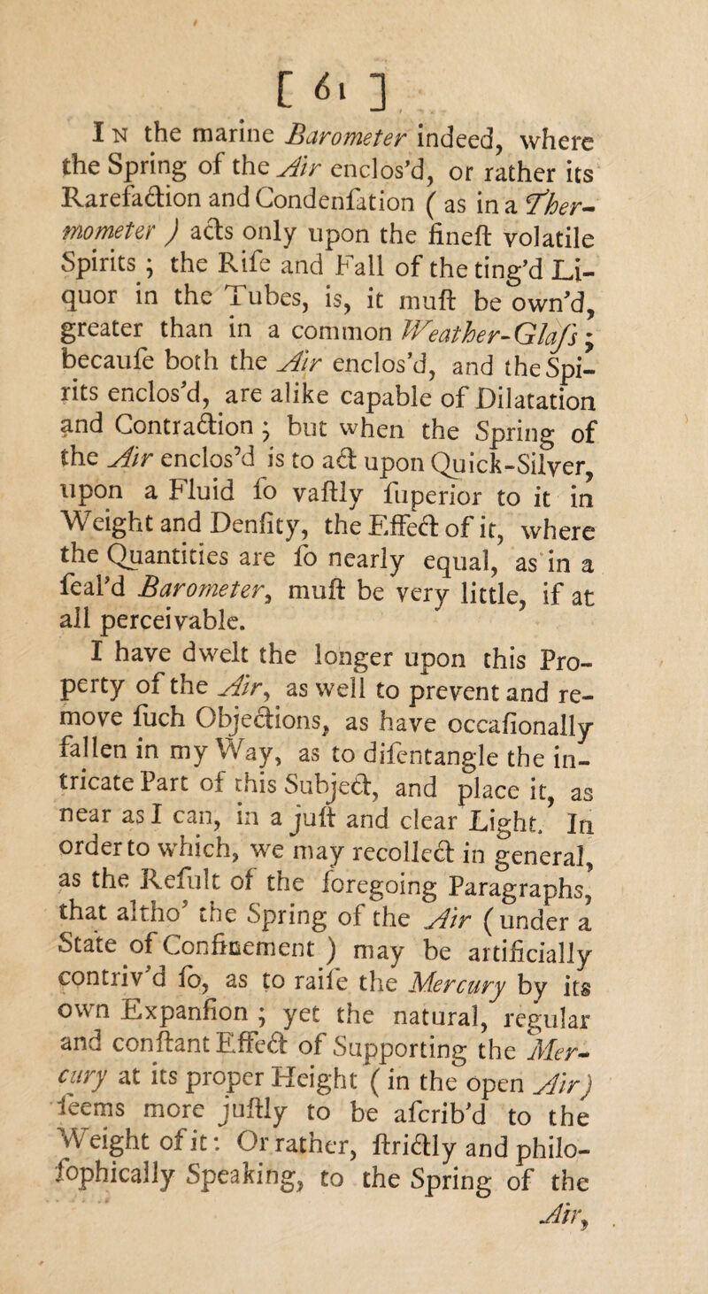 I n the marine Barometer indeed, where the Spring of the Air enclos’d, or rather its Rarefadion andCondenfation ( as in a ‘Ther¬ mometer ) acts only upon the fineft volatile Spirits; the Rife and Fall of the ting’d Li¬ quor in the Tubes, is, it muft be own’d, greater than in a common Weather-Glafs-y becaufe both the Air enclos’d, and the Spi¬ rits enclos’d, are alike capable of Dilatation and Contradion ^ but when the Spring of the Air enclos’d is to ad upon Quick-Silver, upon a Fluid fo vaftly fuperior to it in Weight and Denfity, the Fifed of it, where the Quantities are lo nearly equal, as in a feal’d Barometer, muft be very little, if at all perceivable. I have dw7elt the longer upon this Pro¬ perty of the Air, as well to prevent and re¬ move luch Objedions, as have occafionally fallen in my Way, as to difentangle the in¬ tricate Part of this Subjed, and place it, as near as I can, in a juft and clear Light. In order to which, sve may recoiled in general, as the Refult of the foregoing Paragraphs, that a.iho the Spring of the Air funder a State of Confinement ) may be artificially contiiv d fo, as to raife the Mercury by its own Expanfion ; yet the natural, regular and conftant Effed of Supporting the Mer¬ cury at its proper Height (in the open Air) feems more juftly to be afcrib’d to the Weight of it: Or rather, ftridly and philo- lophically Speaking, to the Spring of the Air,